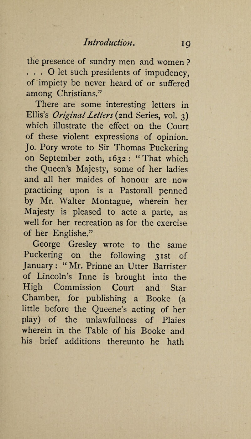 the presence of sundry men and women ? ... O let such presidents of impudency, of impiety be never heard of or suffered among Christians.” There are some interesting letters in Ellis’s Original Letters {2nd Series, vol. 3) which illustrate the effect on the Court of these violent expressions of opinion. Jo. Pory wrote to Sir Thomas Puckering on September 20th, 1632: “That which the Queen’s Majesty, some of her ladies and all her maides of honour are now practicing upon is a Pastorall penned by Mr. Walter Montague, wherein her Majesty is pleased to acte a parte, as well for her recreation as for the exercise of her Englishe.” George Gresley wrote to the same Puckering on the following 31st of January : “ Mr. Prinne an Utter Barrister of Lincoln’s Inne is brought into the High Commission Court and Star Chamber, for publishing a Booke (a little before the Queene’s acting of her play) of the unlawfullness of Plaies wherein in the Table of his Booke and his brief additions thereunto he hath