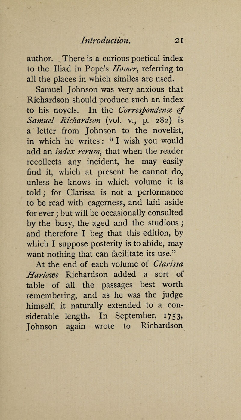 author. _ There is a curious poetical index to the Iliad in Pope’s Homer, referring to all the places in which similes are used. Samuel Johnson was very anxious that Richardson should produce such an index to his novels. In the Correspondence of Samuel Richardson (vol. v., p. 282) is a letter from Johnson to the novelist, in which he writes: “ I wish you would add an index reruin, that when the reader recollects any incident, he may easily find it, which at present he cannot do, unless he knows in which volume it is told; for Clarissa is not a performance to be read with eagerness, and laid aside for ever; but will be occasionally consulted by the busy, the aged and the studious; and therefore I beg that this edition, by which I suppose posterity is to abide, may want nothing that can facilitate its use.” At the end of each volume of Clarissa Harlowe Richardson added a sort of table of all the passages best worth remembering, and as he was the judge himself, it naturally extended to a con¬ siderable length. In September, 1753, Johnson again wrote to Richardson