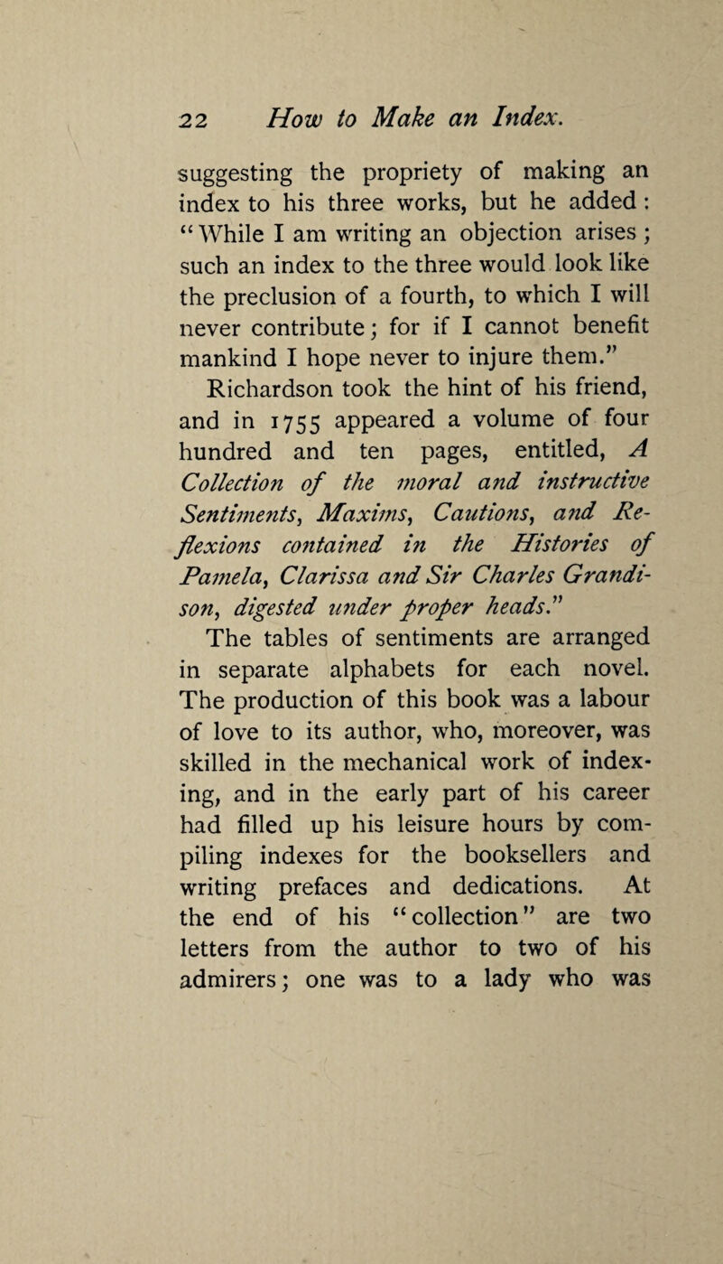 suggesting the propriety of making an index to his three works, but he added : “While I am writing an objection arises ; such an index to the three would look like the preclusion of a fourth, to which I will never contribute; for if I cannot benefit mankind I hope never to injure them.” Richardson took the hint of his friend, and in 1755 appeared a volume of four hundred and ten pages, entitled, A Collection of the moral and instructive Sentiments, Maxims, Cautions, a?id Re¬ flexions contained in the Histories of Pamela, Clarissa and Sir Charles Grandi- son, digested imder proper heads.” The tables of sentiments are arranged in separate alphabets for each novel. The production of this book was a labour of love to its author, who, moreover, was skilled in the mechanical work of index¬ ing, and in the early part of his career had filled up his leisure hours by com¬ piling indexes for the booksellers and writing prefaces and dedications. At the end of his “collection” are two letters from the author to two of his admirers; one was to a lady who was