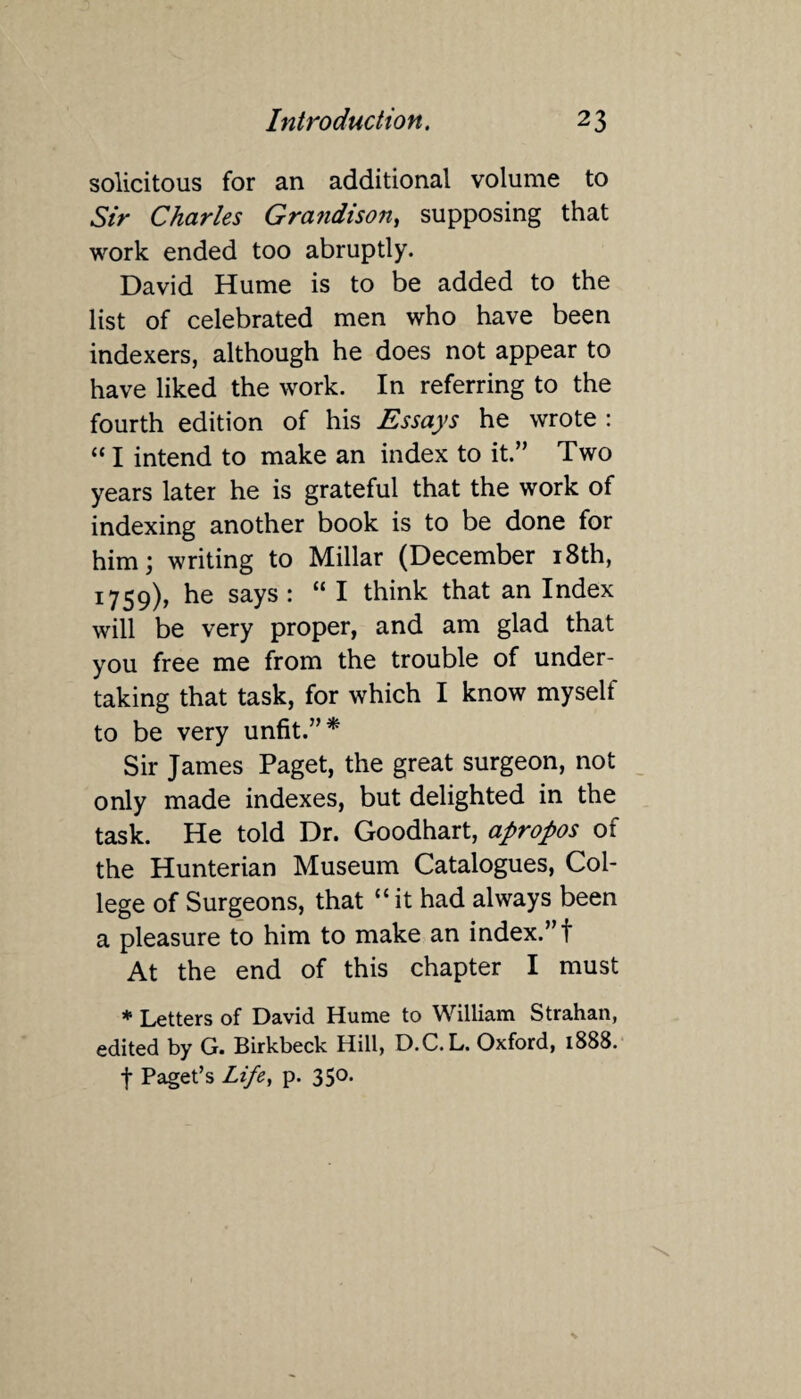 solicitous for an additional volume to Sir Charles Grandison, supposing that work ended too abruptly. David Hume is to be added to the list of celebrated men who have been indexers, although he does not appear to have liked the work. In referring to the fourth edition of his Essays he wrote : “ I intend to make an index to it.” Two years later he is grateful that the work of indexing another book is to be done for him; writing to Millar (December 18th, 1759), he says : “ I think that an Index will be very proper, and am glad that you free me from the trouble of under¬ taking that task, for which I know myselt to be very unfit.”* Sir James Paget, the great surgeon, not only made indexes, but delighted in the task. He told Dr. Goodhart, apropos of the Hunterian Museum Catalogues, Col¬ lege of Surgeons, that “ it had always been a pleasure to him to make an index.”! At the end of this chapter I must * Letters of David Hume to William Strahan, edited by G. Birkbeck Hill, D.C. L. Oxford, 1888. f Paget’s Life, p. 350.