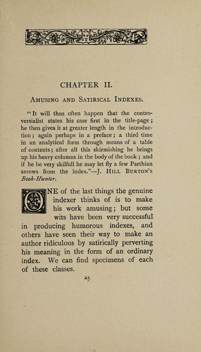 CHAPTER II. Amusing and Satirical Indexes. ‘ ‘ It will thus often happen that the contro¬ versialist states his case first in the title-page ; he then gives it at greater length in the introduc¬ tion ; again perhaps in a preface ; a third time in an analytical form through means of a table of contents; after all this skirmishing he brings up his heavy columns in the body of the book ; and if he be very skilfull he may let fly a few Parthian arrows from the index.”—J. Hill Burton’s Book-Hunter. NE of the last things the genuine indexer thinks of is to make his work amusing; but some wits have been very successful in producing humorous indexes, and others have seen their way to make an author ridiculous by satirically perverting his meaning in the form of an ordinary index. We can find specimens of each of these classes.