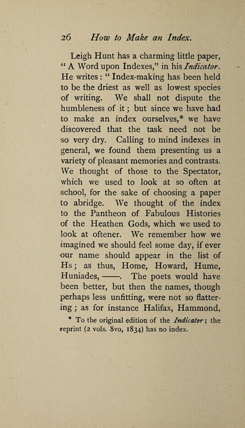 Leigh Hunt has a charming little paper, “ A Word upon Indexes,” in his Indicator. He writes : “ Index-making has been held to be the driest as well as lowest species of writing. We shall not dispute the humbleness of it; but since we have had to make an index ourselves,* we have discovered that the task need not be so very dry. Calling to mind indexes in general, we found them presenting us a variety of pleasant memories and contrasts. We thought of those to the Spectator, which we used to look at so often at school, for the sake of choosing a paper to abridge. We thought of the index to the Pantheon of Fabulous Histories of the Heathen Gods, which we used to look at oftener. We remember how we imagined we should feel some day, if ever our name should appear in the list of Hs; as thus, Home, Howard, Hume, Huniades,-. The poets would have been better, but then the names, though perhaps less unfitting, were not so flatter¬ ing ; as for instance Halifax, Hammond, * To the original edition of the Indicator; the reprint (2 vols. 8vo, 1834) has no index.