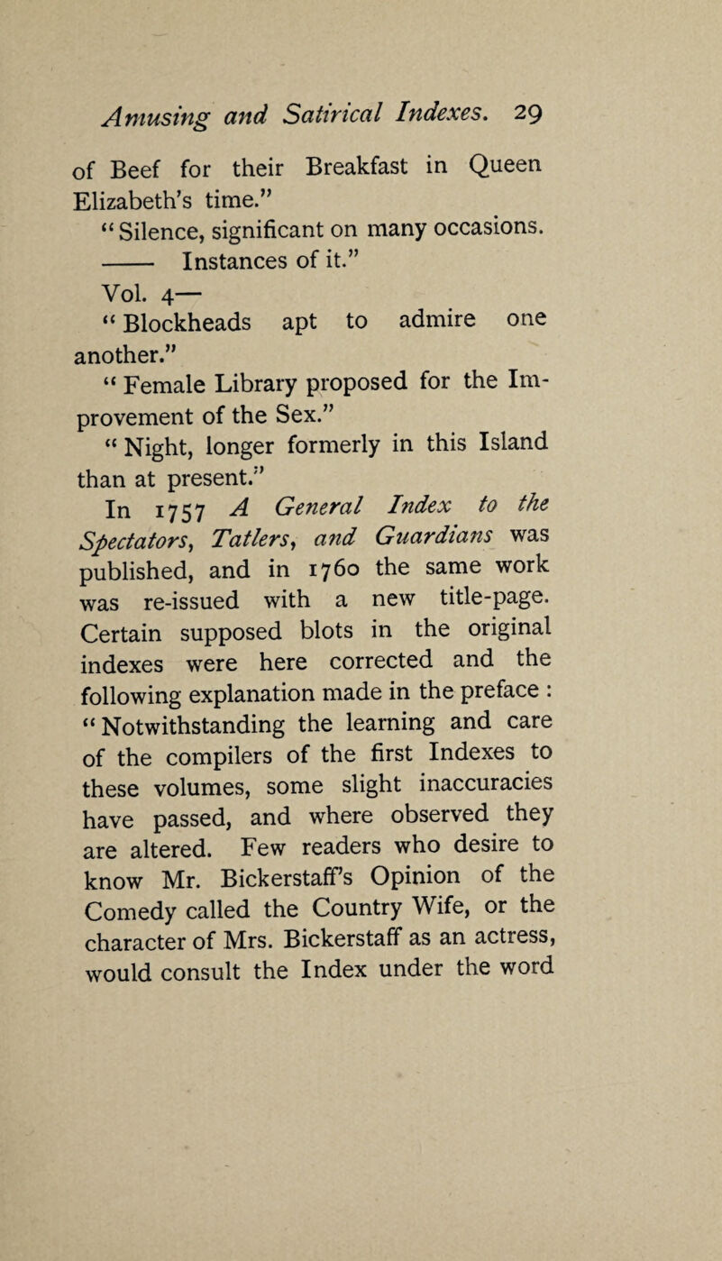 of Beef for their Breakfast in Queen Elizabeth’s time.” “Silence, significant on many occasions. - Instances of it.” Vol. 4— “ Blockheads apt to admire one another.” “ Female Library proposed for the Im¬ provement of the Sex.” “ Night, longer formerly in this Island than at present.” In 1757 A General Index to the Spectators, Tatlers, and Guardians was published, and in 1760 the same work was re-issued with a new title-page. Certain supposed blots in the original indexes were here corrected and the following explanation made in the preface : “Notwithstanding the learning and care of the compilers of the first Indexes to these volumes, some slight inaccuracies have passed, and where observed they are altered. Few readers who desire to know Mr. Bickerstaff’s Opinion of the Comedy called the Country Wife, or the character of Mrs. Bickerstaff as an actress, would consult the Index under the word