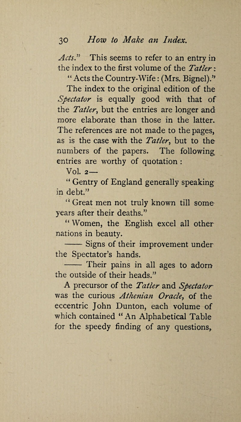 Acts” This seems to refer to an entry in the index to the first volume of the Tatler i “ Acts the Country-Wife: (Mrs. Bignel).” The index to the original edition of the Spectator is equally good with that of the Tatler, but the entries are longer and more elaborate than those in the latter. The references are not made to the pages, as is the case with the Tatler, but to the numbers of the papers. The following entries are worthy of quotation : Vol. 2 — “ Gentry of England generally speaking in debt.” “Great men not truly known till some years after their deaths.” “ Women, the English excel all other nations in beauty. -Signs of their improvement under the Spectator’s hands. - Their pains in all ages to adorn the outside of their heads.” A precursor of the Tatler and Spectator was the curious Athenian Oracle, of the eccentric John Dunton, each volume of which contained “ An Alphabetical Table for the speedy finding of any questions.