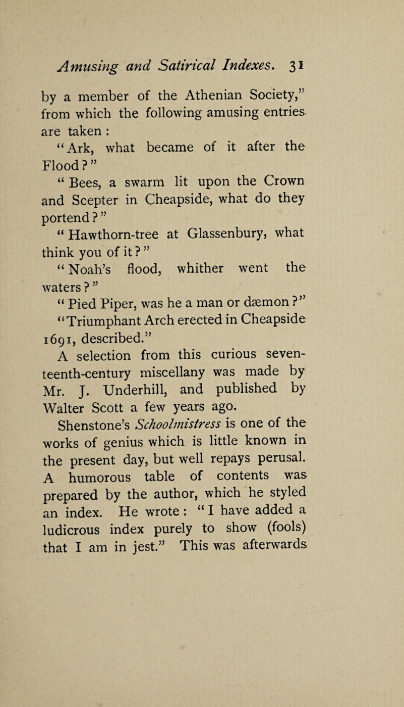 by a member of the Athenian Society,” from which the following amusing entries are taken : “Ark, what became of it after the Flood ? ” “ Bees, a swarm lit upon the Crown and Scepter in Cheapside, what do they portend ? ” “ Hawthorn-tree at Glassenbury, what think you of it ? ” “ Noah’s flood, whither went the waters ? ” “ Pied Piper, was he a man or daemon ?” “Triumphant Arch erected in Cheapside 1691, described.” A selection from this curious seven¬ teenth-century miscellany was made by Mr. J. Underhill, and published by Walter Scott a few years ago. Shenstone’s Schoolmistress is one of the works of genius which is little known in the present day, but well repays perusal. A humorous table of contents was prepared by the author, which he styled an index. He wrote : u I have added a ludicrous index purely to show (fools) that I am in jest.” This was afterwards