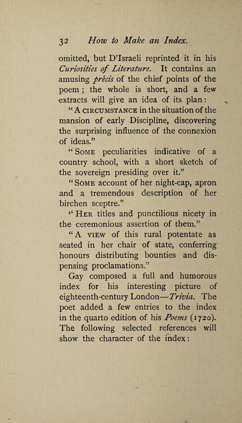 omitted, but DTsraeli reprinted it in his Curiosities of Literature. It contains an amusing precis of the chief points of the poem; the whole is short, and a few extracts will give an idea of its plan: “ A circumstance in the situation of the mansion of early Discipline, discovering the surprising influence of the connexion of ideas.” “ Some peculiarities indicative of a country school, with a short sketch of the sovereign presiding over it.” “ Some account of her night-cap, apron and a tremendous description of her birchen sceptre.” “ Her titles and punctilious nicety in the ceremonious assertion of them.” “ A view of this rural potentate as seated in her chair of state, conferring honours distributing bounties and dis¬ pensing proclamations.” Gay composed a full and humorous index for his interesting picture of eighteenth-century London—Trivia. The poet added a few entries to the index in the quarto edition of his Poems (1720). The following selected references will show the character of the index:
