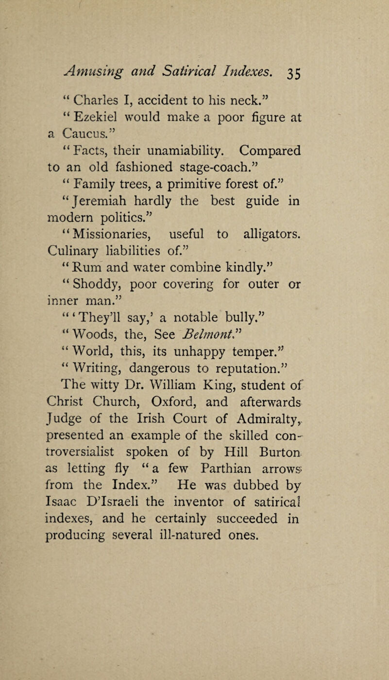 “ Charles I, accident to his neck.” “ Ezekiel would make a poor figure at a Caucus.” “ Facts, their unamiability. Compared to an old fashioned stage-coach.” “ Family trees, a primitive forest of.” “Jeremiah hardly the best guide in modern politics.” “Missionaries, useful to alligators. Culinary liabilities of.” “ Rum and water combine kindly.” “ Shoddy, poor covering for outer or inner man.” “ ‘ They’ll say,’ a notable bully.” “ Woods, the, See Belmont.” “ World, this, its unhappy temper.” “ Writing, dangerous to reputation.” The witty Dr. William King, student of Christ Church, Oxford, and afterwards Judge of the Irish Court of Admiralty, presented an example of the skilled con¬ troversialist spoken of by Hill Burton as letting fly “ a few Parthian arrows from the Index.” He was dubbed by Isaac D’lsraeli the inventor of satirical indexes, and he certainly succeeded in producing several ill-natured ones.