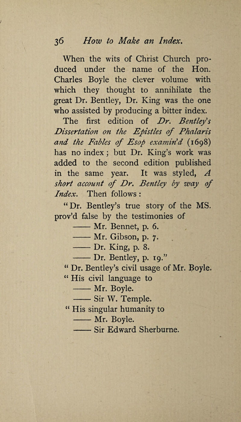 When the wits of Christ Church pro¬ duced under the name of the Hon. Charles Boyle the clever volume with which they thought to annihilate the great Dr. Bentley, Dr. King was the one who assisted by producing a bitter index. The first edition of Dr. Bentleys Dissertation 071 the Epistles of Phalaris a?id the Fables of Esop examin'd (1698) has no index ; but Dr. King’s work was added to the second edition published in the same year. It was styled, A short account of Dr. Bentley by way of Index. Then follows : “Dr. Bentley’s true story of the MS. prov’d false by the testimonies of -Mr. Bennet, p. 6. -Mr. Gibson, p. 7. -Dr. King, p. 8. -Dr. Bentley, p. 19.” “ Dr. Bentley’s civil usage of Mr. Boyle. “ His civil language to -Mr. Boyle. -Sir W. Temple. “ His singular humanity to -Mr. Boyle. -Sir Edward Sherburne.