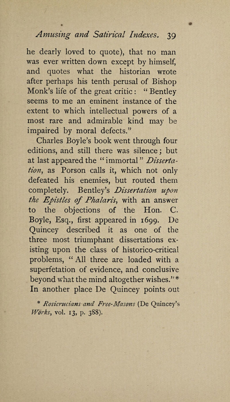 he dearly loved to quote), that no man was ever written down except by himself, and quotes what the historian wrote after perhaps his tenth perusal of Bishop Monk’s life of the great critic : “ Bentley seems to me an eminent instance of the extent to which intellectual powers of a most rare and admirable kind may be impaired by moral defects.” Charles Boyle’s book went through four editions, and still there was silence; but at last appeared the “ immortal ” Disserta¬ tion, as Porson calls it, which not only defeated his enemies, but routed them completely. Bentley’s Dissertation upon the Epistles of Phalaris, with an answer to the objections of the Hon. C. Boyle, Esq., first appeared in 1699. De Quincey described it as one of the three most triumphant dissertations ex¬ isting upon the class of historico-critical problems, “ All three are loaded with a superfetation of evidence, and conclusive beyond what the mind altogether wishes.” * In another place De Quincey points out * Rosicrucians and Free-Masons (De Quincey’s Works, vol. 13, p. 388).
