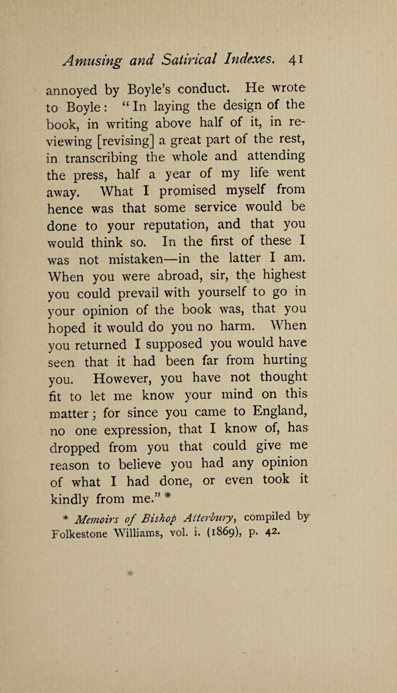 annoyed by Boyle’s conduct. He wrote to Boyle : “ In laying the design of the book, in writing above half of it, in re¬ viewing [revising] a great part of the rest, in transcribing the whole and attending the press, half a year of my life went away. What I promised myself from hence was that some service would be done to your reputation, and that you would think so. In the first of these I was not mistaken—in the latter I am. When you were abroad, sir, the highest you could prevail with yourself to go in your opinion of the book was, that you hoped it would do you no harm. When you returned I supposed you would have seen that it had been far from hurting you. However, you have not thought fit to let me know your mind on this matter; for since you came to England, no one expression, that I know of, has dropped from you that could give me reason to believe you had any opinion of what I had done, or even took it kindly from me.” * * Memoirs of Bishop Alterbury, compiled by Folkestone Williams, vol. i. (1869), p. 42.