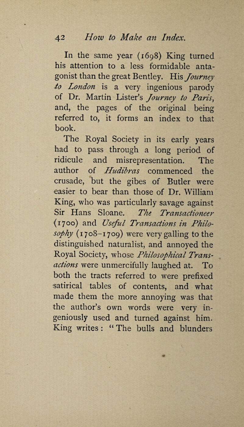 In the same year (1698) King turned his attention to a less formidable anta¬ gonist than the great Bentley. His Journey to London is a very ingenious parody of Dr. Martin Lister’s Journey to Paris, and, the pages of the original being referred to, it forms an index to that book. The Royal Society in its early years had to pass through a long period of ridicule and misrepresentation. The author of Hudibras commenced the crusade, but the gibes of Butler were easier to bear than those of Dr. William King, who was particularly savage against Sir Hans Sloane. The Transactioneer {1700) and Usejul Transactions in Philo¬ sophy (1708-1709) were very galling to the distinguished naturalist, and annoyed the Royal Society, whose Philosophical Trans¬ actions were unmercifully laughed at. To both the tracts referred to were prefixed satirical tables of contents, and what made them the more annoying was that the author’s own words were very in¬ geniously used and turned against him. King writes : “ The bulls and blunders