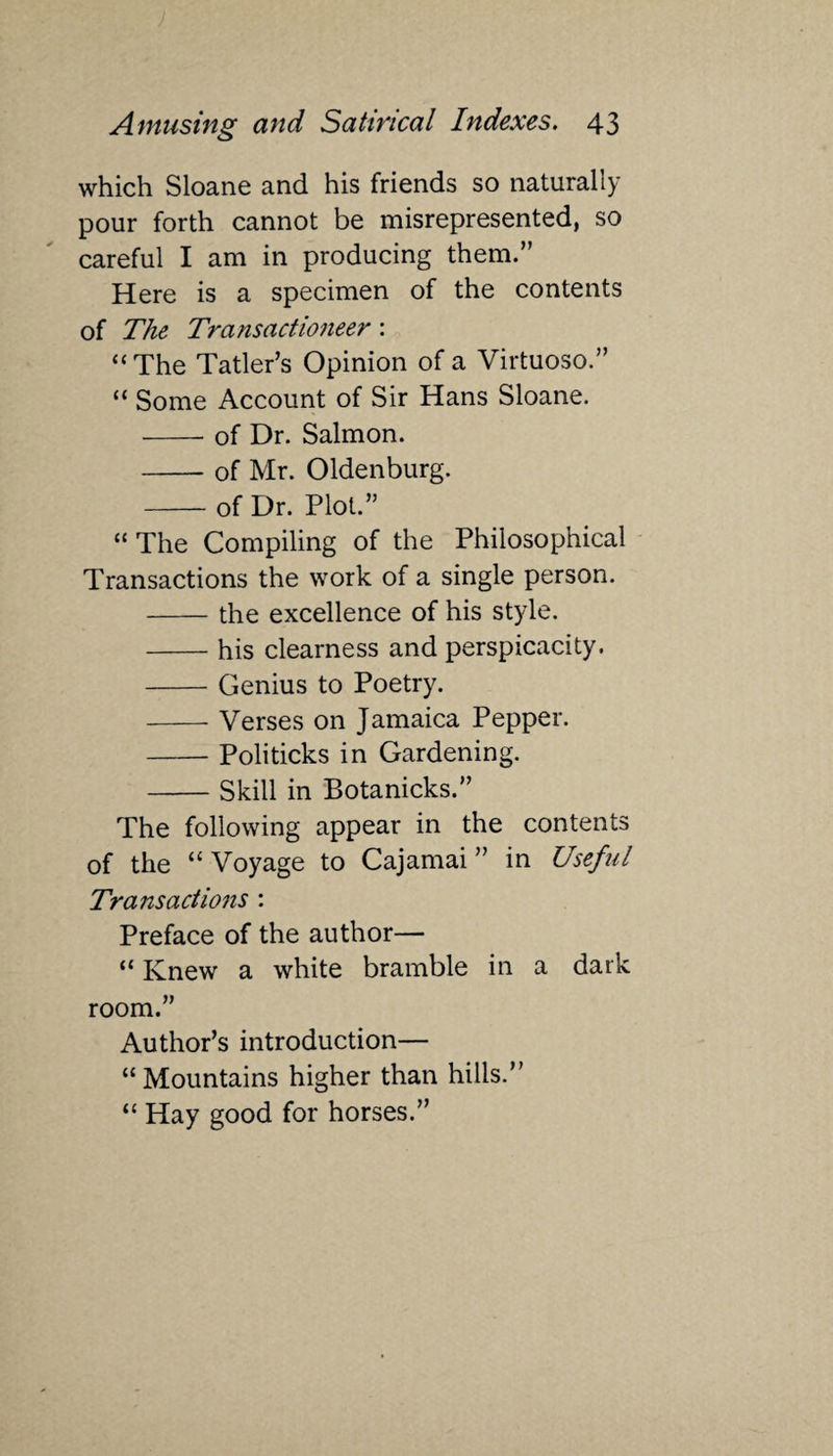 which Sloane and his friends so naturally pour forth cannot be misrepresented, so careful I am in producing them.” Here is a specimen of the contents of The Transactioneer: “The Tatler’s Opinion of a Virtuoso.” “ Some Account of Sir Hans Sloane. -of Dr. Salmon. -of Mr. Oldenburg. -of Dr. Plot.” “The Compiling of the Philosophical Transactions the work of a single person. -the excellence of his style. -his clearness and perspicacity. -Genius to Poetry. -Verses on Jamaica Pepper. -Politicks in Gardening. -Skill in Botanicks.” The following appear in the contents of the “ Voyage to Cajamai ” in Useful Transactions : Preface of the author— “ Knew a white bramble in a dark room.” Author’s introduction— “Mountains higher than hills.” “ Hay good for horses.”