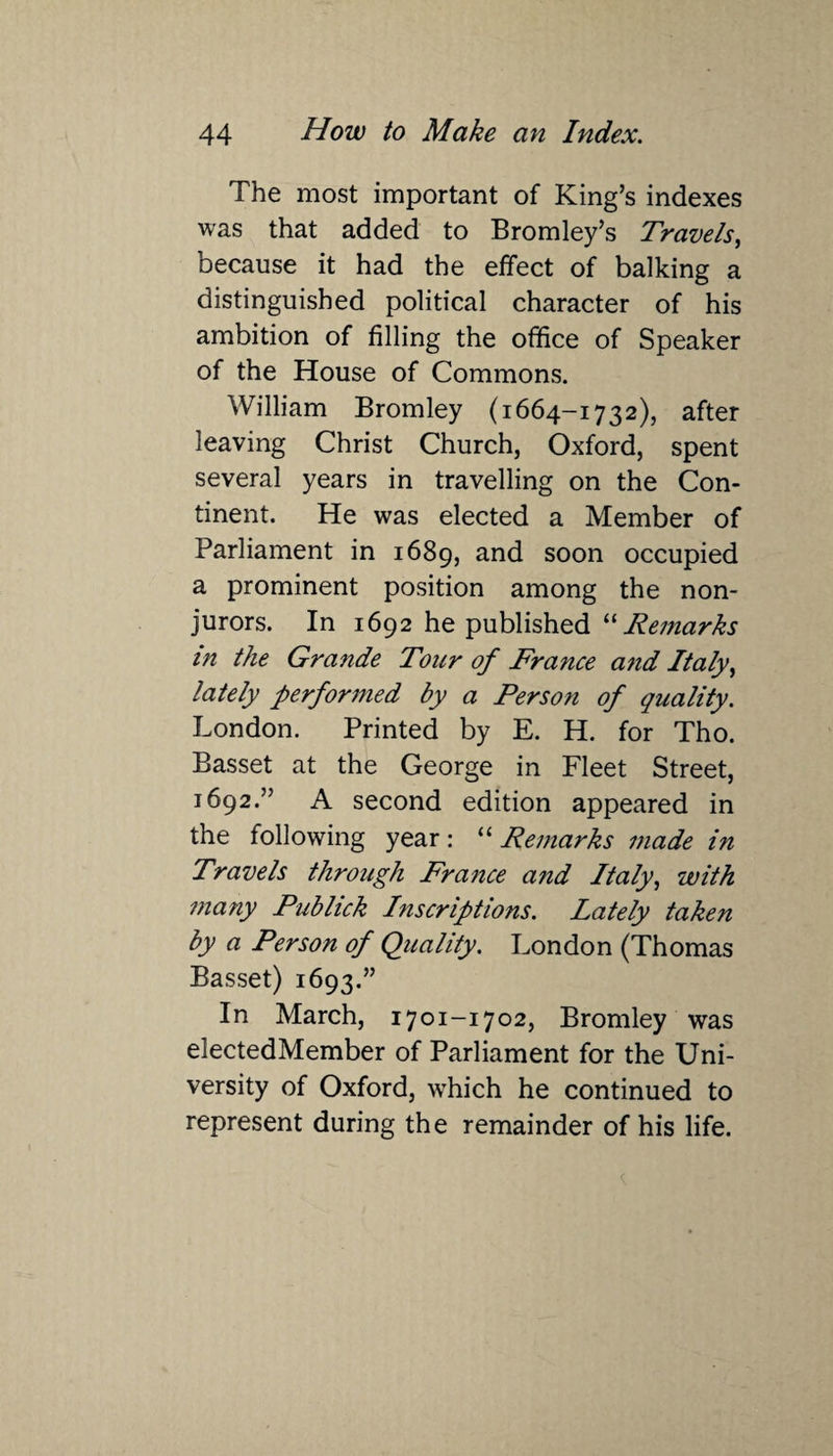 The most important of King’s indexes was that added to Bromley’s Travels, because it had the effect of balking a distinguished political character of his ambition of filling the office of Speaker of the House of Commons. William Bromley (1664-1732), after leaving Christ Church, Oxford, spent several years in travelling on the Con¬ tinent. He was elected a Member of Parliament in 1689, and soon occupied a prominent position among the non¬ jurors. In 1692 he published “ Remarks in the Grande Tour of France and Italy, lately performed by a Person of quality. London. Printed by E. H. for Tho. Basset at the George in Fleet Street, 1692.” A second edition appeared in the following year: “Remarks made in Travels through France and Italy, with many Publick Inscriptions. Lately taken by a Person of Quality. London (Thomas Basset) 1693.” In March, 1701-1702, Bromley was electedMember of Parliament for the Uni¬ versity of Oxford, which he continued to represent during the remainder of his life.