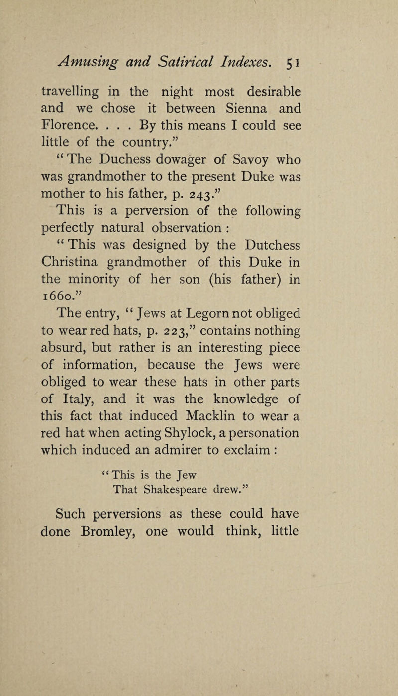 travelling in the night most desirable and we chose it between Sienna and Florence. ... By this means I could see little of the country.” “ The Duchess dowager of Savoy who was grandmother to the present Duke was mother to his father, p. 243.” This is a perversion of the following perfectly natural observation : “ This was designed by the Dutchess Christina grandmother of this Duke in the minority of her son (his father) in 1660.” The entry, “ Jews at Legorn not obliged to wear red hats, p. 223,” contains nothing absurd, but rather is an interesting piece of information, because the Jews were obliged to wear these hats in other parts of Italy, and it was the knowledge of this fact that induced Macklin to wear a red hat when acting Shylock, a personation which induced an admirer to exclaim : “This is the Jew That Shakespeare drew.” Such perversions as these could have done Bromley, one would think, little