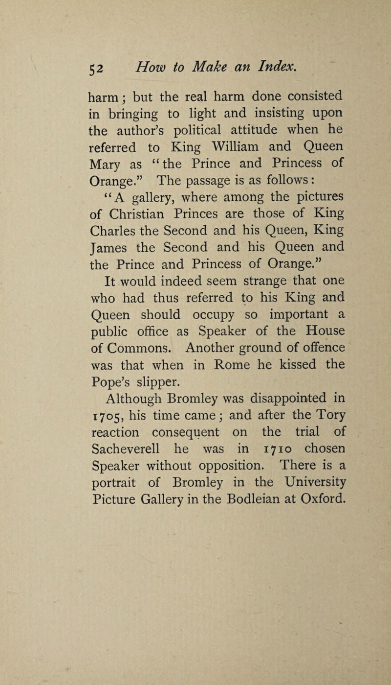 harm; but the real harm done consisted in bringing to light and insisting upon the author’s political attitude when he referred to King William and Queen Mary as “the Prince and Princess of Orange.” The passage is as follows : “A gallery, where among the pictures of Christian Princes are those of King Charles the Second and his Queen, King James the Second and his Queen and the Prince and Princess of Orange.” It would indeed seem strange that one who had thus referred to his King and Queen should occupy so important a public office as Speaker of the House of Commons. Another ground of offence was that when in Rome he kissed the Pope’s slipper. Although Bromley was disappointed in 1705, his time came; and after the Tory reaction consequent on the trial of Sacheverell he was in 1710 chosen Speaker without opposition. There is a portrait of Bromley in the University Picture Gallery in the Bodleian at Oxford.