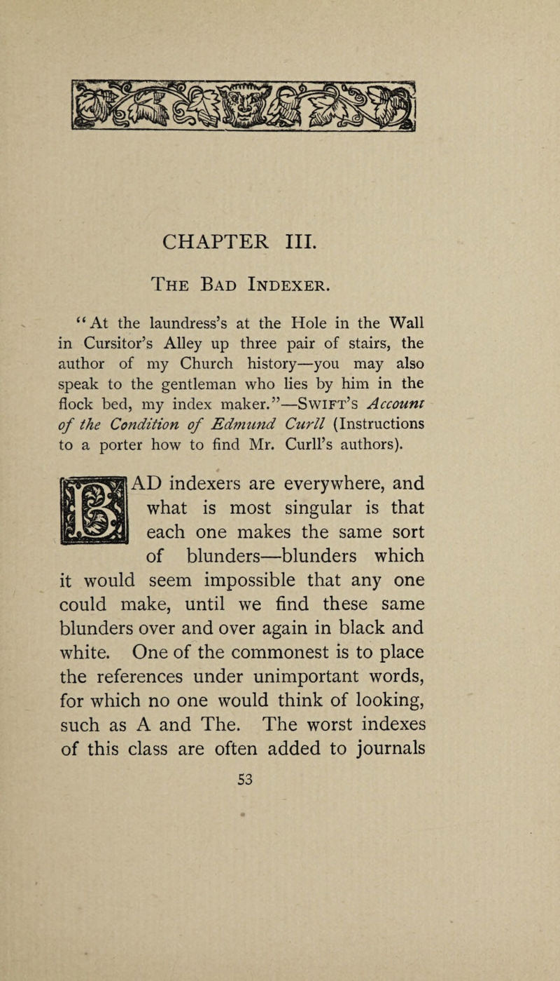 The Bad Indexer. “At the laundress’s at the Hole in the Wall in Cursitor’s Alley up three pair of stairs, the author of my Church history—you may also speak to the gentleman who lies by him in the flock bed, my index maker.”—Swift’s Account of the Condition of Edmund Curll (Instructions to a porter how to find Mr. Curb’s authors). AD indexers are everywhere, and what is most singular is that each one makes the same sort of blunders—blunders which it would seem impossible that any one could make, until we find these same blunders over and over again in black and white. One of the commonest is to place the references under unimportant words, for which no one would think of looking, such as A and The. The worst indexes of this class are often added to journals S3