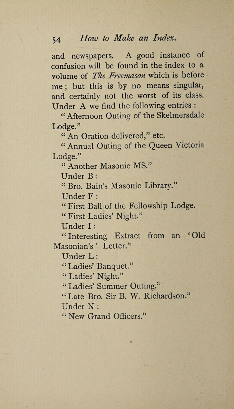 and newspapers. A good instance of confusion will be found in the index to a volume of The Freemason which is before me; but this is by no means singular, and certainly not the worst of its class. Under A we find the following entries : “ Afternoon Outing of the Skelmersdale Lodge.” “ An Oration delivered,” etc. “ Annual Outing of the Queen Victoria Lodge.” “ Another Masonic MS.” Under B : “ Bro. Bain’s Masonic Library.” Under F : “ First Ball of the Fellowship Lodge. “ First Ladies’ Night.” Under I: “ Interesting Extract from an ‘ Old Masonian’s ’ Letter.” Under L: “Ladies’ Banquet.” “ Ladies’ Night.” “ Ladies’ Summer Outing.” “Late Bro. Sir B. W. Richardson.” Under N : “ New Grand Officers.”