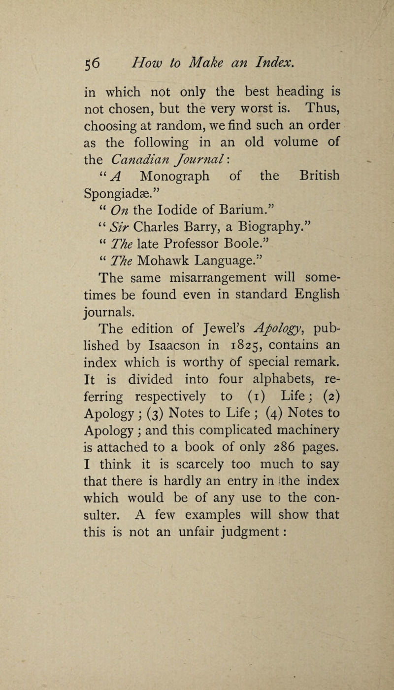 in which not only the best heading is not chosen, but the very worst is. Thus, choosing at random, we find such an order as the following in an old volume of the Canadian Journal: “ A Monograph of the British Spongiadae.” “ On the Iodide of Barium.” “ Sir Charles Barry, a Biography.” “ The late Professor Boole.” “ The Mohawk Language.” The same misarrangement will some¬ times be found even in standard English journals. The edition of Jewel’s Apology, pub¬ lished by Isaacson in 1825, contains an index which is worthy of special remark. It is divided into four alphabets, re¬ ferring respectively to (1) Life; (2) Apology ; (3) Notes to Life ; (4) Notes to Apology ; and this complicated machinery is attached to a book of only 286 pages. I think it is scarcely too much to say that there is hardly an entry in the index which would be of any use to the con- suiter. A few examples will show that this is not an unfair judgment: