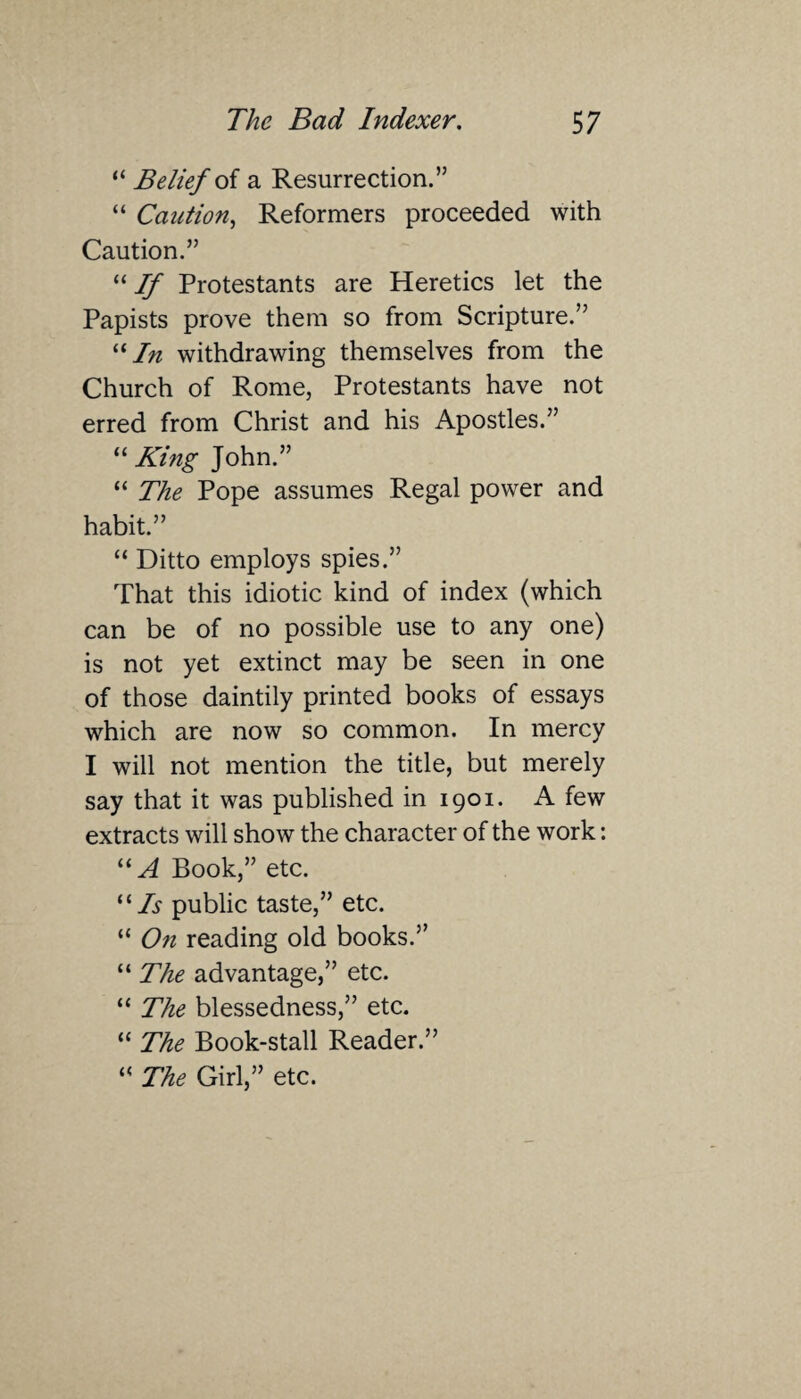“ Belief of a Resurrection.” “ Caution, Reformers proceeded with Caution.” “ 77 Protestants are Heretics let the Papists prove them so from Scripture.” “In withdrawing themselves from the Church of Rome, Protestants have not erred from Christ and his Apostles.” “King John.” “ The Pope assumes Regal power and habit.” “ Ditto employs spies.” That this idiotic kind of index (which can be of no possible use to any one) is not yet extinct may be seen in one of those daintily printed books of essays which are now so common. In mercy I will not mention the title, but merely say that it was published in 1901. A few extracts will show the character of the work: “A Book,” etc. “Is public taste,” etc. “ On reading old books.” “ The advantage,” etc. “ The blessedness,” etc. “ The Book-stall Reader.” “ The Girl,” etc.