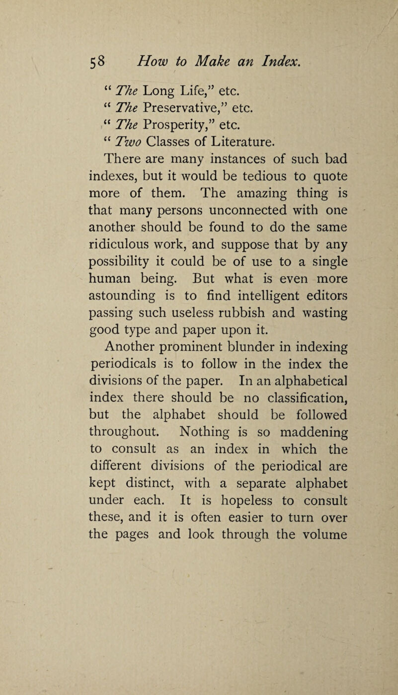 “ The Long Life,” etc. “ The Preservative,” etc. “ The Prosperity,” etc. “ Two Classes of Literature. There are many instances of such bad indexes, but it would be tedious to quote more of them. The amazing thing is that many persons unconnected with one another should be found to do the same ridiculous work, and suppose that by any possibility it could be of use to a single human being. But what is even more astounding is to find intelligent editors passing such useless rubbish and wasting good type and paper upon it. Another prominent blunder in indexing periodicals is to follow in the index the divisions of the paper. In an alphabetical index there should be no classification, but the alphabet should be followed throughout. Nothing is so maddening to consult as an index in which the different divisions of the periodical are kept distinct, with a separate alphabet under each. It is hopeless to consult these, and it is often easier to turn over the pages and look through the volume