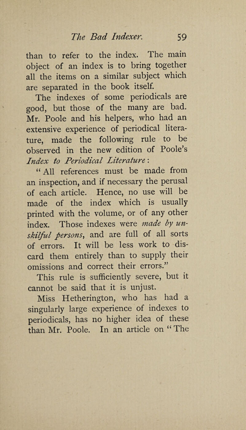 than to refer to the index. The main object of an index is to bring together all the items on a similar subject which are separated in the book itself. The indexes of some periodicals are good, but those of the many are bad. Mr. Poole and his helpers, who had an extensive experience of periodical litera¬ ture, made the following rule to be observed in the new edition of Poole’s Index to Periodical Literature: “ All references must be made from an inspection, and if necessary the perusal of each article. Hence, no use will be made of the index which is usually printed with the volume, or of any other index. Those indexes were made by un¬ skilful persons, and are full of all sorts of errors. It will be less work to dis¬ card them entirely than to supply their omissions and correct their errors.” This rule is sufficiently severe, but it cannot be said that it is unjust. Miss Hetherington, who has had a singularly large experience of indexes to periodicals, has no higher idea of these than Mr. Poole. In an article on “ The