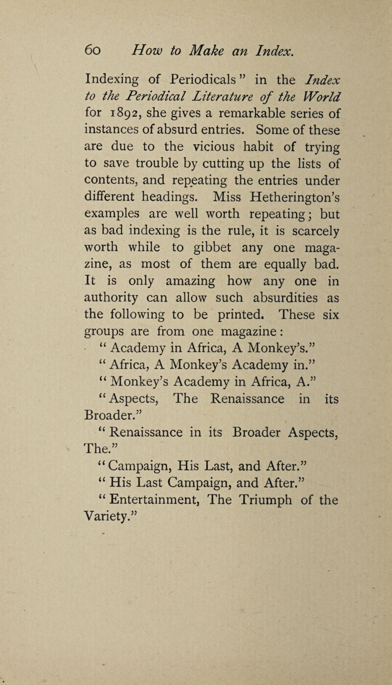 Indexing of Periodicals ” in the Index to the Periodical Literature of the World for 1892, she gives a remarkable series of instances of absurd entries. Some of these are due to the vicious habit of trying to save trouble by cutting up the lists of contents, and repeating the entries under different headings. Miss Hetherington’s examples are well worth repeating; but as bad indexing is the rule, it is scarcely worth while to gibbet any one maga¬ zine, as most of them are equally bad. It is only amazing how any one in authority can allow such absurdities as the following to be printed. These six groups are from one magazine: “ Academy in Africa, A Monkey’s.” “ Africa, A Monkey’s Academy in.” “ Monkey’s Academy in Africa, A.” “Aspects, The Renaissance in its Broader.” “ Renaissance in its Broader Aspects, The.” “Campaign, His Last, and After.” “ His Last Campaign, and After.” “ Entertainment, The Triumph of the Variety.”