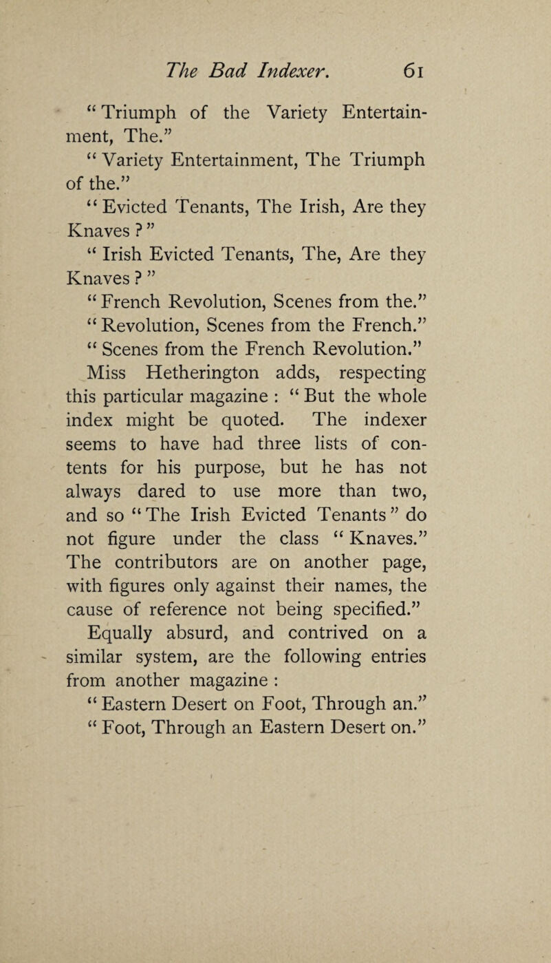 “ Triumph of the Variety Entertain¬ ment, The.” “Variety Entertainment, The Triumph of the.” “Evicted Tenants, The Irish, Are they Knaves ? ” “ Irish Evicted Tenants, The, Are they Knaves ? ” “ French Revolution, Scenes from the.” “ Revolution, Scenes from the French.” “ Scenes from the French Revolution.” Miss Hetherington adds, respecting this particular magazine : “ But the whole index might be quoted. The indexer seems to have had three lists of con¬ tents for his purpose, but he has not always dared to use more than two, and so “The Irish Evicted Tenants” do not figure under the class “ Knaves.” The contributors are on another page, with figures only against their names, the cause of reference not being specified.” Equally absurd, and contrived on a similar system, are the following entries from another magazine : “ Eastern Desert on Foot, Through an.” “ Foot, Through an Eastern Desert on.”
