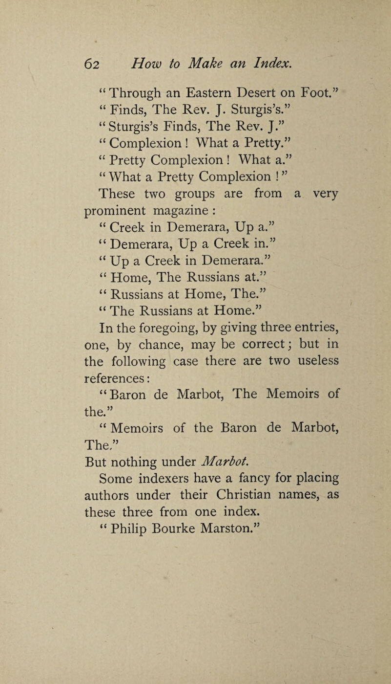 “Through an Eastern Desert on Foot.” “ Finds, The Rev. J. Sturgis’s.” “ Sturgis’s Finds, The Rev. J.” “ Complexion ! What a Pretty.” “ Pretty Complexion ! What a.” “ What a Pretty Complexion ! ” These two groups are from a very prominent magazine : “ Creek in Demerara, Up a.” “ Demerara, Up a Creek in.” “ Up a Creek in Demerara.” “ Home, The Russians at.” “ Russians at Home, The.” “ The Russians at Home.” In the foregoing, by giving three entries, one, by chance, may be correct; but in the following case there are two useless references: “Baron de Marbot, The Memoirs of the.” “ Memoirs of the Baron de Marbot, The.” But nothing under Marbot. Some indexers have a fancy for placing authors under their Christian names, as these three from one index. “ Philip Bourke Marston.”