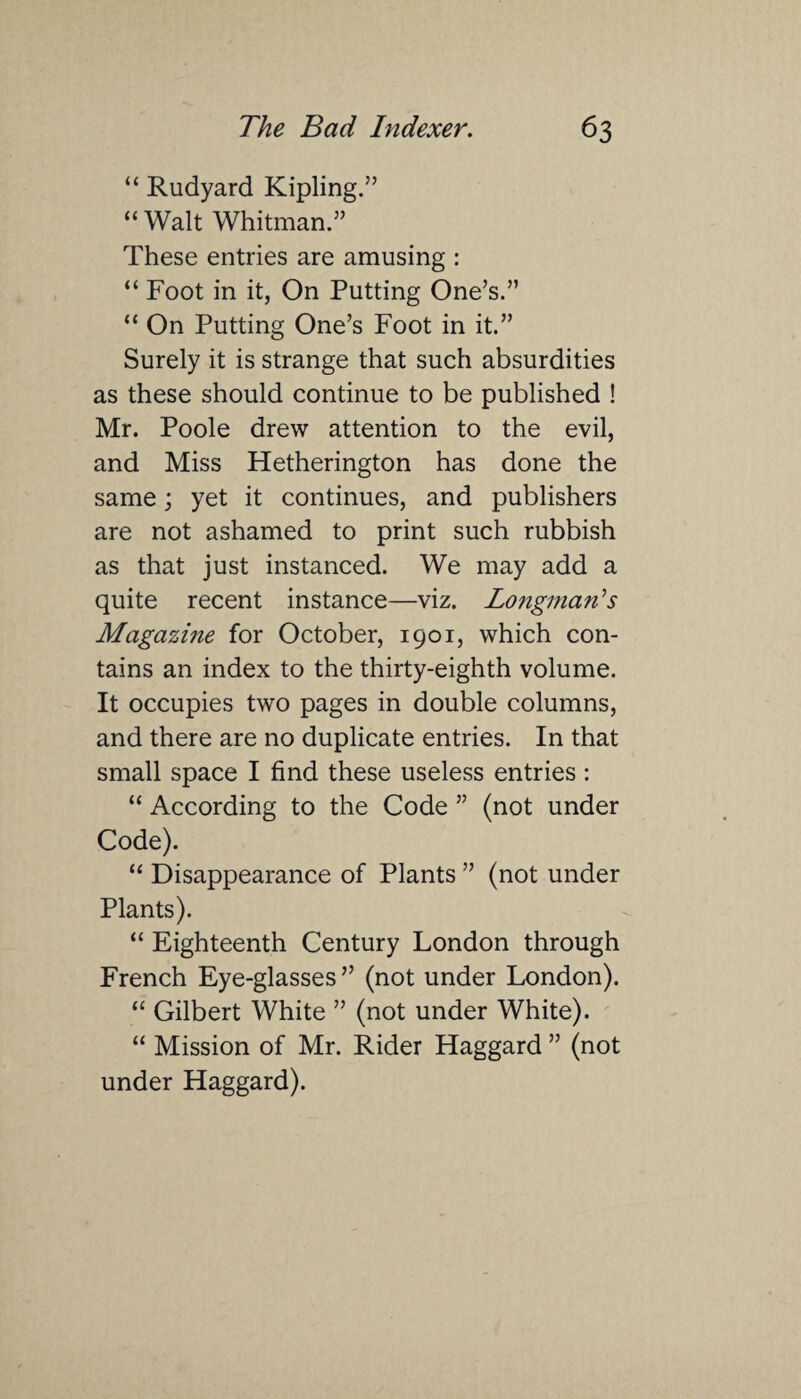 “ Rudyard Kipling.” “ Walt Whitman.” These entries are amusing : “ Foot in it, On Putting One’s.” “ On Putting One’s Foot in it.” Surely it is strange that such absurdities as these should continue to be published ! Mr. Poole drew attention to the evil, and Miss Hetherington has done the same; yet it continues, and publishers are not ashamed to print such rubbish as that just instanced. We may add a quite recent instance—viz. Longman's Magazine for October, 1901, which con¬ tains an index to the thirty-eighth volume. It occupies two pages in double columns, and there are no duplicate entries. In that small space I find these useless entries : “ According to the Code ” (not under Code). “ Disappearance of Plants ” (not under Plants). “ Eighteenth Century London through French Eye-glasses” (not under London). “ Gilbert White ” (not under White). “ Mission of Mr. Rider Haggard ” (not under Haggard).
