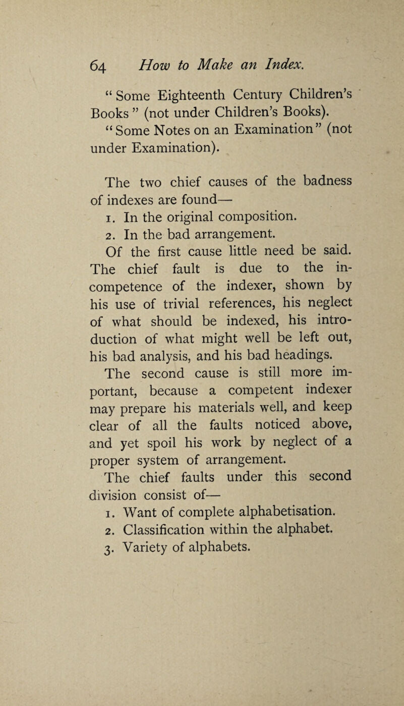 “ Some Eighteenth Century Children’s Books ” (not under Children’s Books). “ Some Notes on an Examination” (not under Examination). The two chief causes of the badness of indexes are found— 1. In the original composition. 2. In the bad arrangement. Of the first cause little need be said. The chief fault is due to the in¬ competence of the indexer, shown by his use of trivial references, his neglect of what should be indexed, his intro¬ duction of what might well be left out, his bad analysis, and his bad headings. The second cause is still more im¬ portant, because a competent indexer may prepare his materials well, and keep clear of all the faults noticed above, and yet spoil his work by neglect of a proper system of arrangement. The chief faults under this second division consist of— 1. Want of complete alphabetisation. 2. Classification within the alphabet. 3. Variety of alphabets.