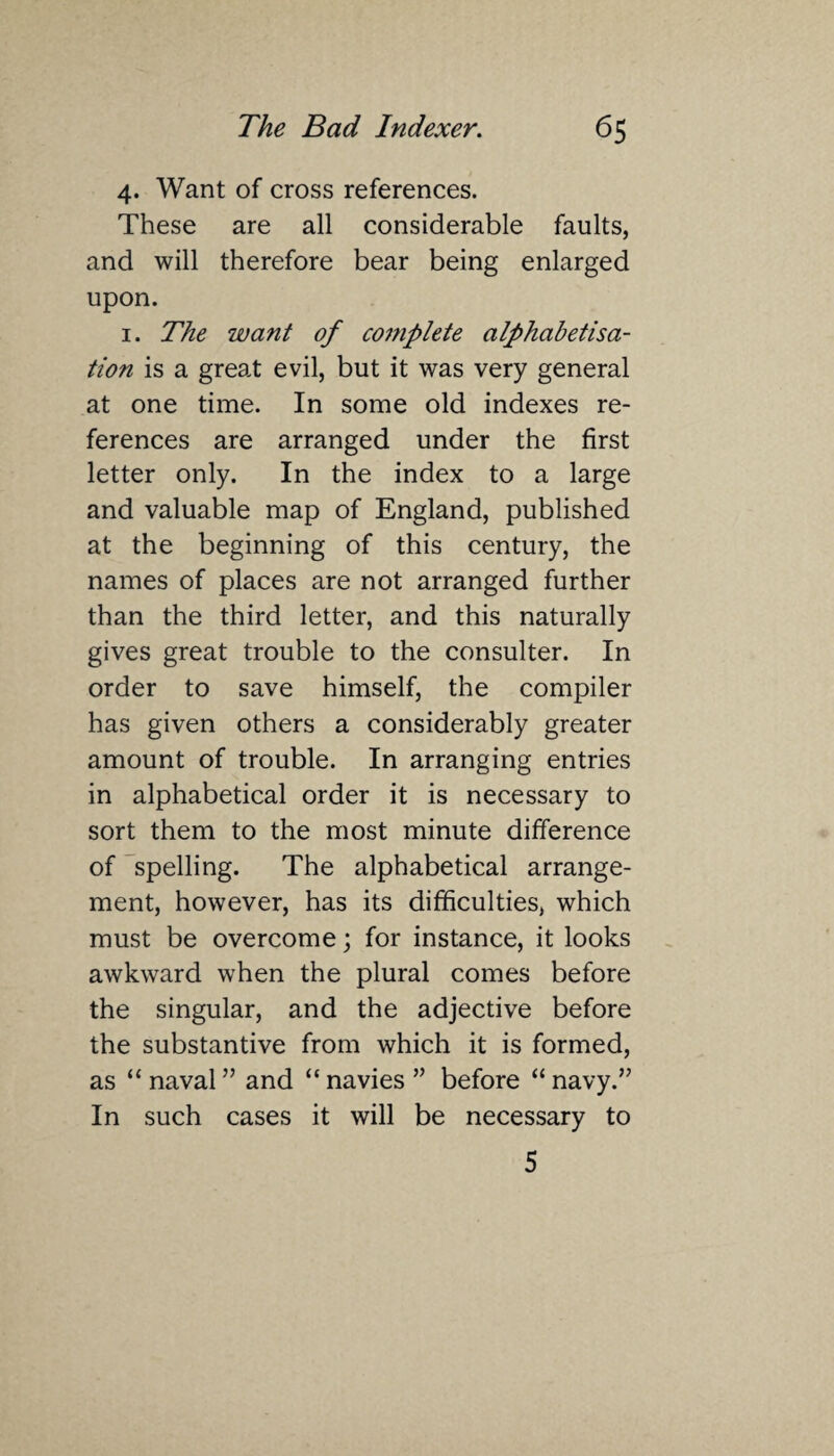 4. Want of cross references. These are all considerable faults, and will therefore bear being enlarged upon. 1. The want of complete alphabetisa- tion is a great evil, but it was very general at one time. In some old indexes re¬ ferences are arranged under the first letter only. In the index to a large and valuable map of England, published at the beginning of this century, the names of places are not arranged further than the third letter, and this naturally gives great trouble to the consulter. In order to save himself, the compiler has given others a considerably greater amount of trouble. In arranging entries in alphabetical order it is necessary to sort them to the most minute difference of spelling. The alphabetical arrange¬ ment, however, has its difficulties, which must be overcome; for instance, it looks awkward when the plural comes before the singular, and the adjective before the substantive from which it is formed, as “naval” and “navies” before “navy.” In such cases it will be necessary to 5