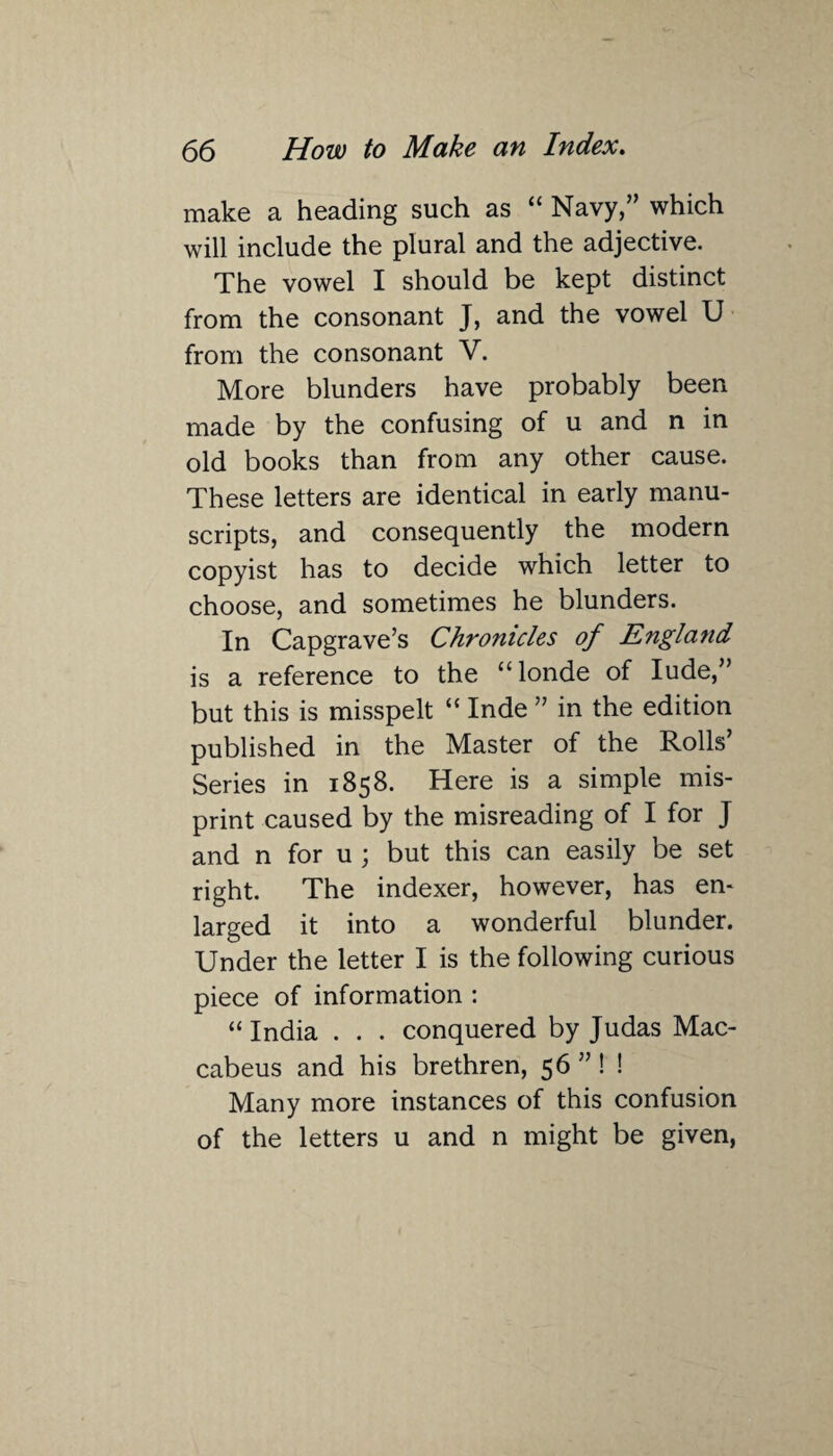 make a heading such as “ Navy,” which will include the plural and the adjective. The vowel I should be kept distinct from the consonant J, and the vowel U from the consonant V. More blunders have probably been made by the confusing of u and n in old books than from any other cause. These letters are identical in early manu¬ scripts, and consequently the modern copyist has to decide which letter to choose, and sometimes he blunders. In Capgrave’s Chronicles of England is a reference to the “londe of Iude,” but this is misspelt “ Inde ” in the edition published in the Master of the Rolls’ Series in 1858. Here is a simple mis¬ print caused by the misreading of I for J and n for u ; but this can easily be set right. The indexer, however, has en¬ larged it into a wonderful blunder. Under the letter I is the following curious piece of information : “ India . . . conquered by Judas Mac¬ cabeus and his brethren, 56 ” ! ! Many more instances of this confusion of the letters u and n might be given,