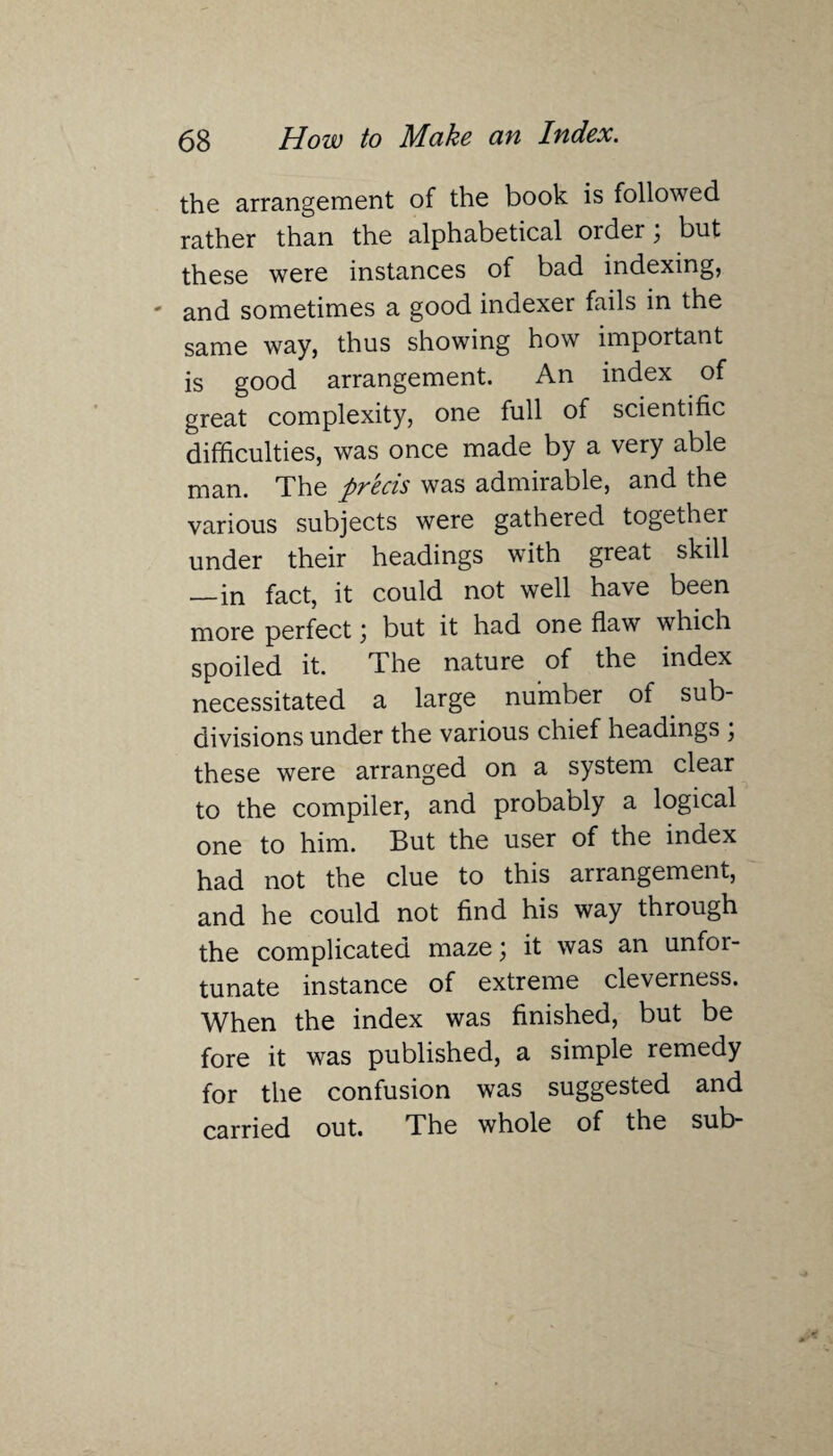 the arrangement of the book is followed rather than the alphabetical order; but these were instances of bad indexing, and sometimes a good indexer fails in the same way, thus showing how important is good arrangement. An index of great complexity, one full of scientific difficulties, was once made by a very able man. The pvecis was admiiable, and the various subjects were gathered together under their headings with great skill —in fact, it could not well have been more perfect) but it had one flaw which spoiled it. The nature of the index necessitated a large number of sub¬ divisions under the various chief headings ; these were arranged on a system clear to the compiler, and probably a logical one to him. But the user of the index had not the clue to this arrangement, and he could not find his way through the complicated maze) it was an unfor¬ tunate instance of extreme cleverness. When the index was finished, but be fore it was published, a simple remedy for the confusion was suggested and carried out. The whole of the sub-