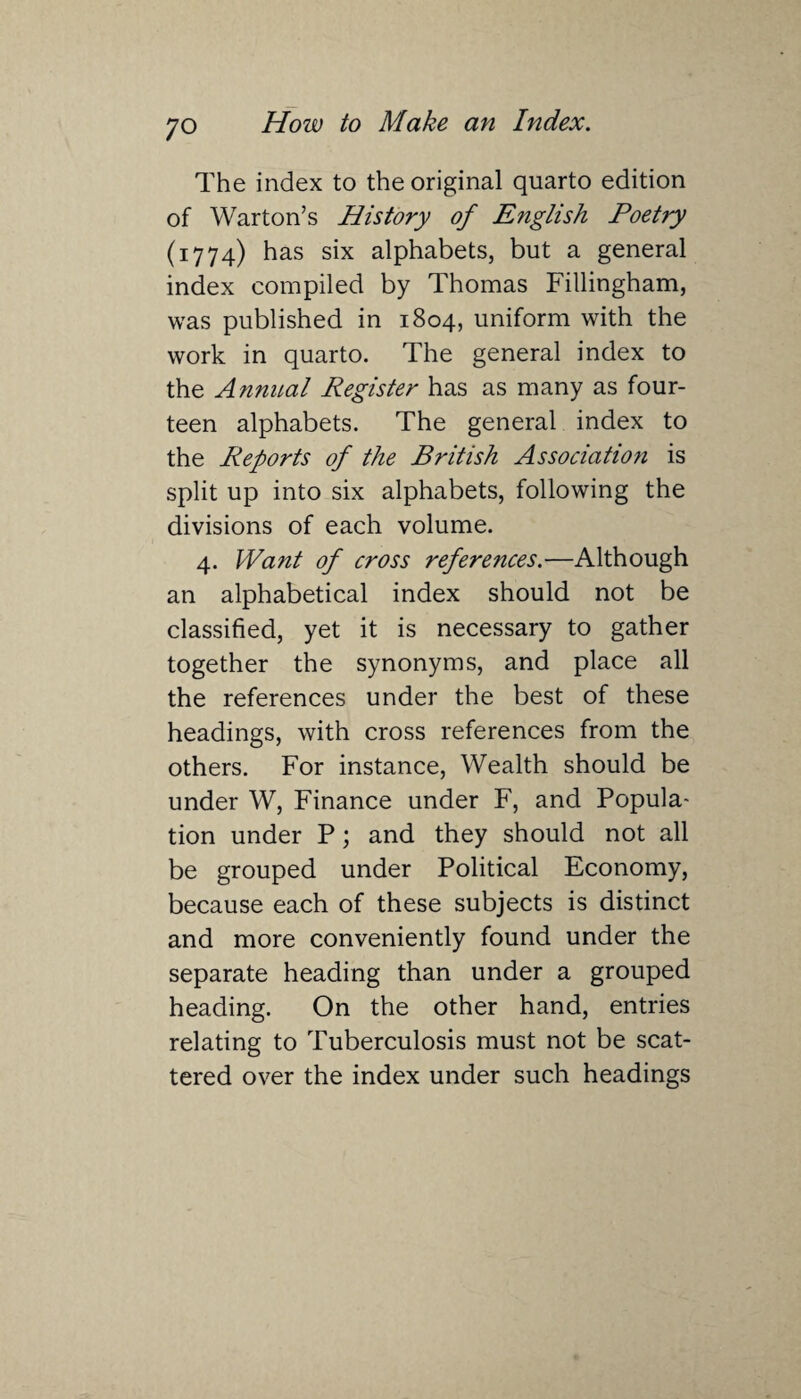 The index to the original quarto edition of Warton’s History of English Poetry (1774) has six alphabets, but a general index compiled by Thomas Fillingham, was published in 1804, uniform with the work in quarto. The general index to the Annual Register has as many as four¬ teen alphabets. The general index to the Reports of the British Association is split up into six alphabets, following the divisions of each volume. 4. Want of cross references.-—Although an alphabetical index should not be classified, yet it is necessary to gather together the synonyms, and place all the references under the best of these headings, with cross references from the others. For instance, Wealth should be under W, Finance under F, and Popula¬ tion under P; and they should not all be grouped under Political Economy, because each of these subjects is distinct and more conveniently found under the separate heading than under a grouped heading. On the other hand, entries relating to Tuberculosis must not be scat¬ tered over the index under such headings