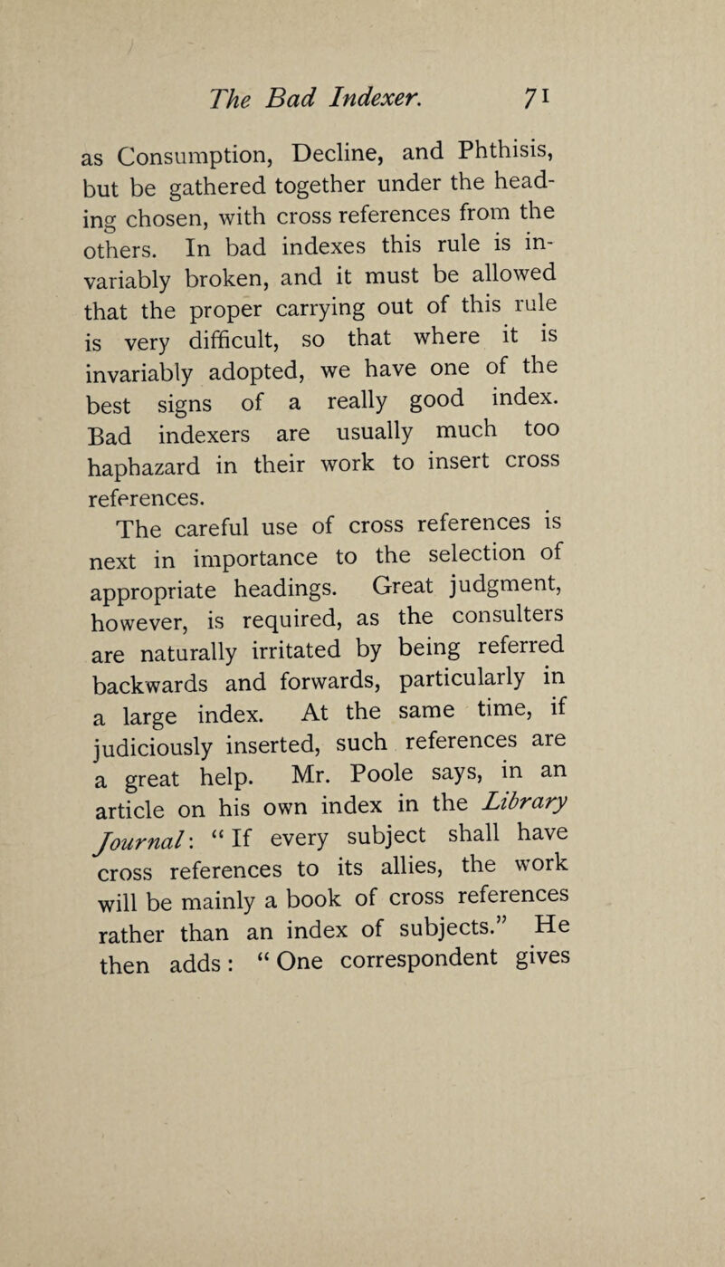 as Consumption, Decline, and Phthisis, but be gathered together under the head¬ ing chosen, with cross references from the others. In bad indexes this rule is in¬ variably broken, and it must be allowed that the proper carrying out of this rule is very difficult, so that where it is invariably adopted, we have one of the best signs of a really good index. Bad indexers are usually much too haphazard in their work to insert cross references. The careful use of cross references is next in importance to the selection of appropriate headings. Great judgment, however, is required, as the consulters are naturally irritated by being referred backwards and forwards, particularly in a large index. At the same time, if judiciously inserted, such references are a great help. Mr. Poole says, in an article on his own index in the Library Journal: “ If every subject shall have cross references to its allies, the work will be mainly a book of cross references rather than an index of subjects. He then adds: “One correspondent gives