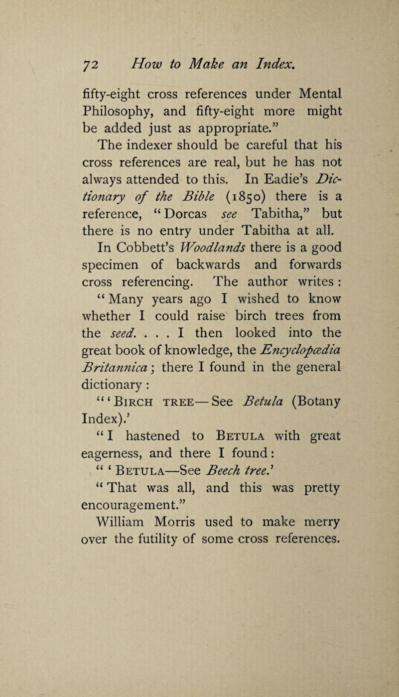 fifty-eight cross references under Mental Philosophy, and fifty-eight more might be added just as appropriate.” The indexer should be careful that his cross references are real, but he has not always attended to this. In Eadie’s Dic¬ tionary of the Bible (1850) there is a reference, “ Dorcas see Tabitha,” but there is no entry under Tabitha at all. In Cobbett’s Woodla?ids there is a good specimen of backwards and forwards cross referencing. The author writes: “ Many years ago I wished to know whether I could raise birch trees from the seed. ... I then looked into the great book of knowledge, the Encyclopedia Britannica; there I found in the general dictionary : “‘Birch tree—See Betula (Botany Index).’ “ I hastened to Betula with great eagerness, and there I found: “ ‘ Betula—See Beech tree.’ “ That was all, and this was pretty encouragement.” William Morris used to make merry over the futility of some cross references.
