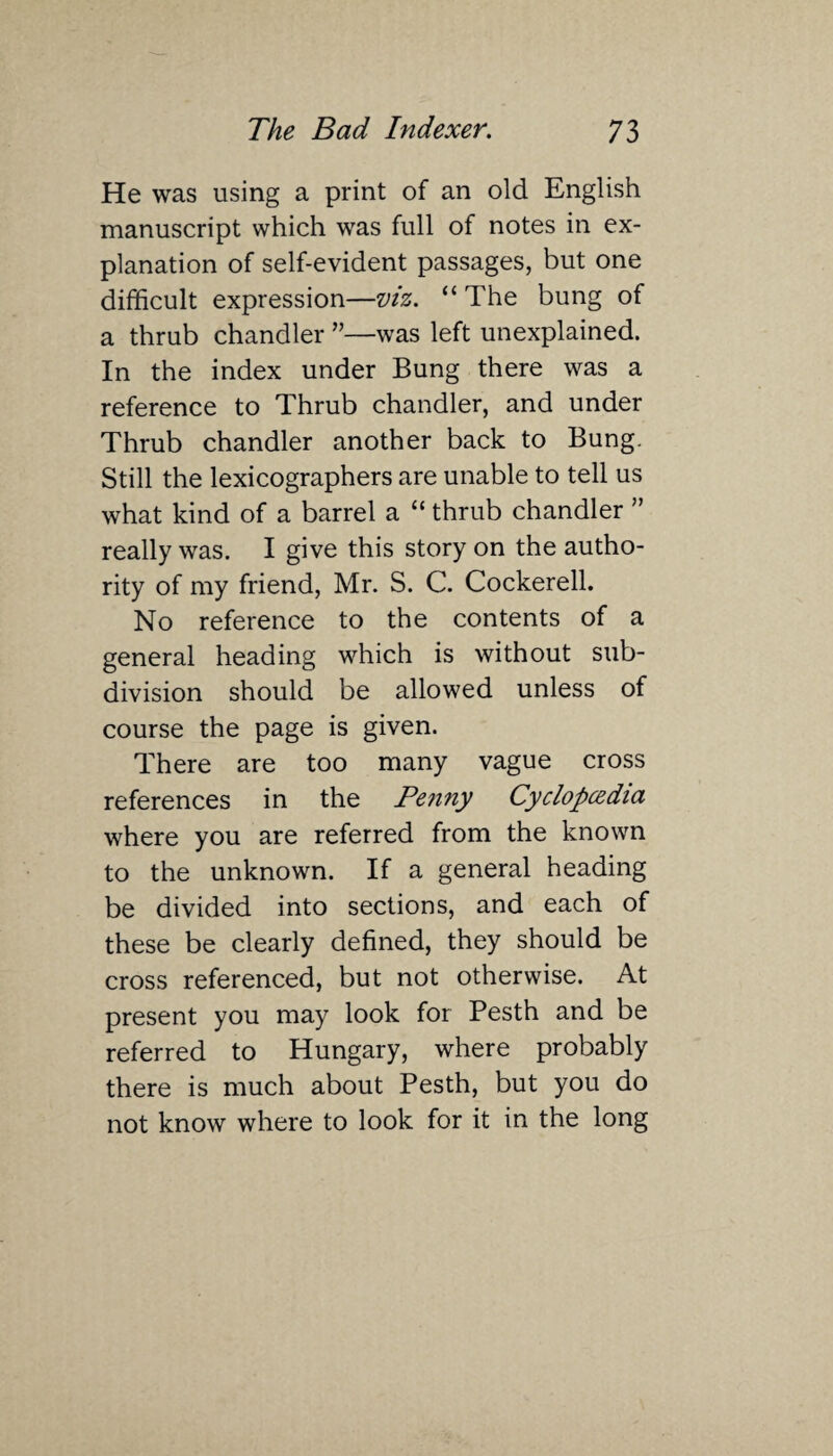 He was using a print of an old English manuscript which was full of notes in ex¬ planation of self-evident passages, but one difficult expression—viz. “ The bung of a thrub chandler ”—was left unexplained. In the index under Bung there was a reference to Thrub chandler, and under Thrub chandler another back to Bung. Still the lexicographers are unable to tell us what kind of a barrel a “ thrub chandler ” really was. I give this story on the autho¬ rity of my friend, Mr. S. C. Cockerell. No reference to the contents of a general heading which is without sub¬ division should be allowed unless of course the page is given. There are too many vague cross references in the Penny Cyclopcedia where you are referred from the known to the unknown. If a general heading be divided into sections, and each of these be clearly defined, they should be cross referenced, but not otherwise. At present you may look for Pesth and be referred to Hungary, where probably there is much about Pesth, but you do not know where to look for it in the long