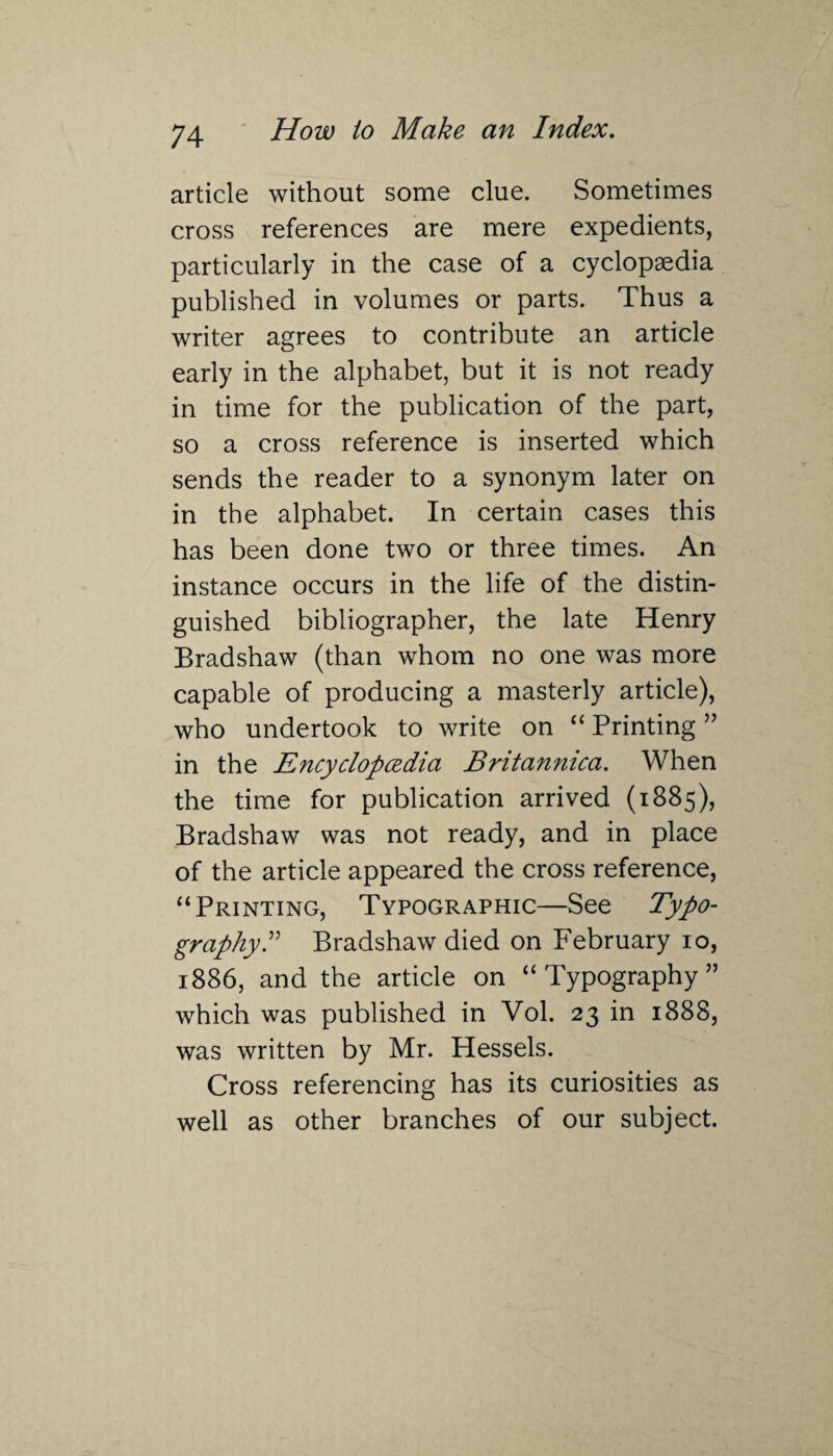 article without some clue. Sometimes cross references are mere expedients, particularly in the case of a cyclopaedia published in volumes or parts. Thus a writer agrees to contribute an article early in the alphabet, but it is not ready in time for the publication of the part, so a cross reference is inserted which sends the reader to a synonym later on in the alphabet. In certain cases this has been done two or three times. An instance occurs in the life of the distin¬ guished bibliographer, the late Henry Bradshaw (than whom no one was more capable of producing a masterly article), who undertook to write on “ Printing ” in the Encyclopcedia Britannica. When the time for publication arrived (1885), Bradshaw was not ready, and in place of the article appeared the cross reference, “Printing, Typographic—See Typo¬ graphy.” Bradshaw died on February 10, 1886, and the article on “Typography” which was published in Vol. 23 in 1888, was written by Mr. Hessels. Cross referencing has its curiosities as well as other branches of our subject.