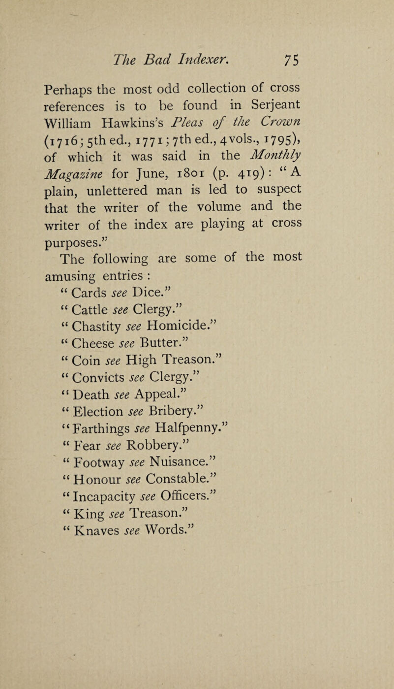 Perhaps the most odd collection of cross references is to be found in Serjeant William Hawkins’s Pleas of the Crown (1716; 5th ed., 1771; 7th ed., 4vols., i795)> of which it was said in the Monthly Magazine for June, 1801 (p. 419): “A plain, unlettered man is led to suspect that the writer of the volume and the writer of the index are playing at cross purposes.” The following are some of the most amusing entries : “ Cards see Dice.” “ Cattle see Clergy.” “ Chastity see Homicide.” “ Cheese see Butter.” “ Coin see High Treason.” “ Convicts see Clergy.” “ Death see Appeal.” “ Election see Bribery.” “Farthings see Halfpenny.” “ Fear see Robbery.” “ Footway see Nuisance.” “ Honour see Constable.” “ Incapacity see Officers.” “ King see Treason.” “ Knaves see Words.”