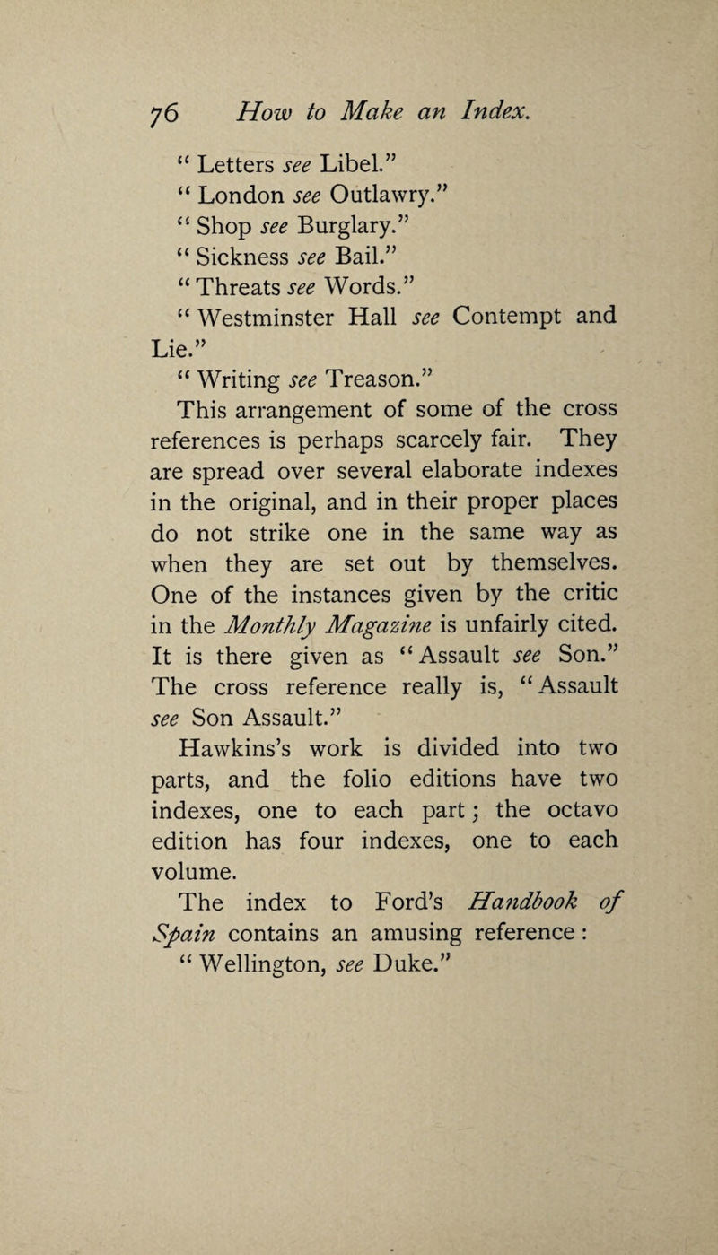 “ Letters see Libel.” “ London see Outlawry.” “ Shop see Burglary.” “ Sickness see Bail.” “ Threats see Words.” “ Westminster Hall see Contempt and Lie.” “ Writing see Treason.” This arrangement of some of the cross references is perhaps scarcely fair. They are spread over several elaborate indexes in the original, and in their proper places do not strike one in the same way as when they are set out by themselves. One of the instances given by the critic in the Monthly Magazine is unfairly cited. It is there given as “Assault see Son.” The cross reference really is, “Assault see Son Assault.” Hawkins’s work is divided into two parts, and the folio editions have two indexes, one to each part; the octavo edition has four indexes, one to each volume. The index to Ford’s Handbook of Spain contains an amusing reference: “ Wellington, see Duke.”