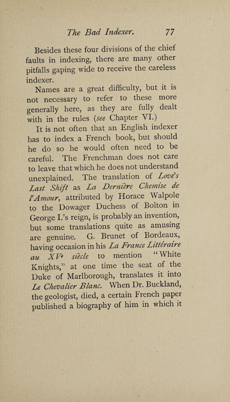 Besides these four divisions of the chief faults in indexing, there are many other pitfalls gaping wide to receive the careless indexer. Names are a great difficulty, but it is not necessary to refer to these more generally here, as they are fully dealt with in the rules {see Chapter VI.) It is not often that an English indexer has to index a French book, but should he do so he would often need to be careful. The Frenchman does not care to leave that which he does not understand unexplained. The translation of Loves Last Shift as La Derniere Chemise de IAmour, attributed by Horace Walpole to the Dowager Duchess of Bolton in George I.’s reign, is probably an invention, but some translations quite as amusing are genuine. G. Brunet of Bordeaux, having occasion in his La France Litteraire au XV« siecle to mention “White Knights,” at one time the seat of the Duke of Marlborough, translates it into Le Chevalier Blanc. When Dr. Buckland, the geologist, died, a certain French paper published a biography of him in which it
