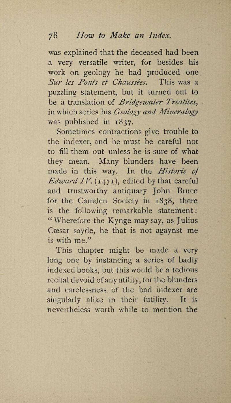 was explained that the deceased had been a very versatile writer, for besides his work on geology he had produced one Sur les Fonts et Chaus sees. This was a puzzling statement, but it turned out to be a translation of Bridgewater Treatises, in which series his Geology and Mineralogy was published in 1837. Sometimes contractions give trouble to the indexer, and he must be careful not to fill them out unless he is sure of what they mean. Many blunders have been made in this way. In the Historie of Edward IV. (1471), edited by that careful and trustworthy antiquary John Bruce for the Camden Society in 1838, there is the following remarkable statement: “Wherefore the Kynge may say, as Julius Caesar sayde, he that is not agaynst me is with me.” This chapter might be made a very long one by instancing a series of badly indexed books, but this would be a tedious recital devoid of any utility, for the blunders and carelessness of the bad indexer are singularly alike in their futility. It is nevertheless worth while to mention the
