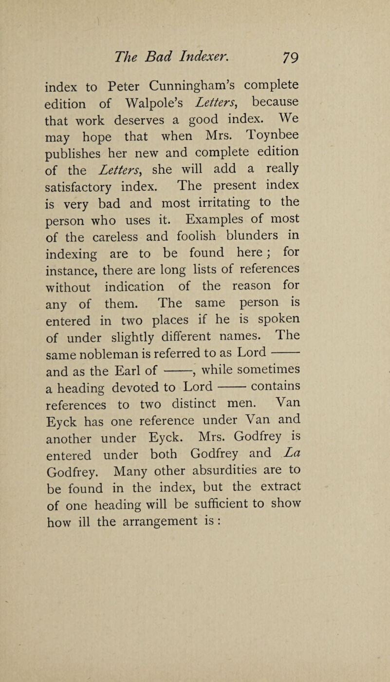 index to Peter Cunningham’s complete edition of Walpole’s Letters, because that work deserves a good index. We may hope that when Mrs. Toynbee publishes her new and complete edition of the Letters, she will add a really satisfactory index. The present index is very bad and most irritating to the person who uses it. Examples of most of the careless and foolish blunders in indexing are to be found here; for instance, there are long lists of references without indication of the reason for any of them. The same person is entered in two places if he is spoken of under slightly different names. The same nobleman is referred to as Lord- and as the Earl of -, while sometimes a heading devoted to Lord-contains references to two distinct men. Van Eyck has one reference under Van and another under Eyck. Mrs. Godfrey is entered under both Godfrey and La Godfrey. Many other absurdities are to be found in the index, but the extract of one heading will be sufficient to show how ill the arrangement is: