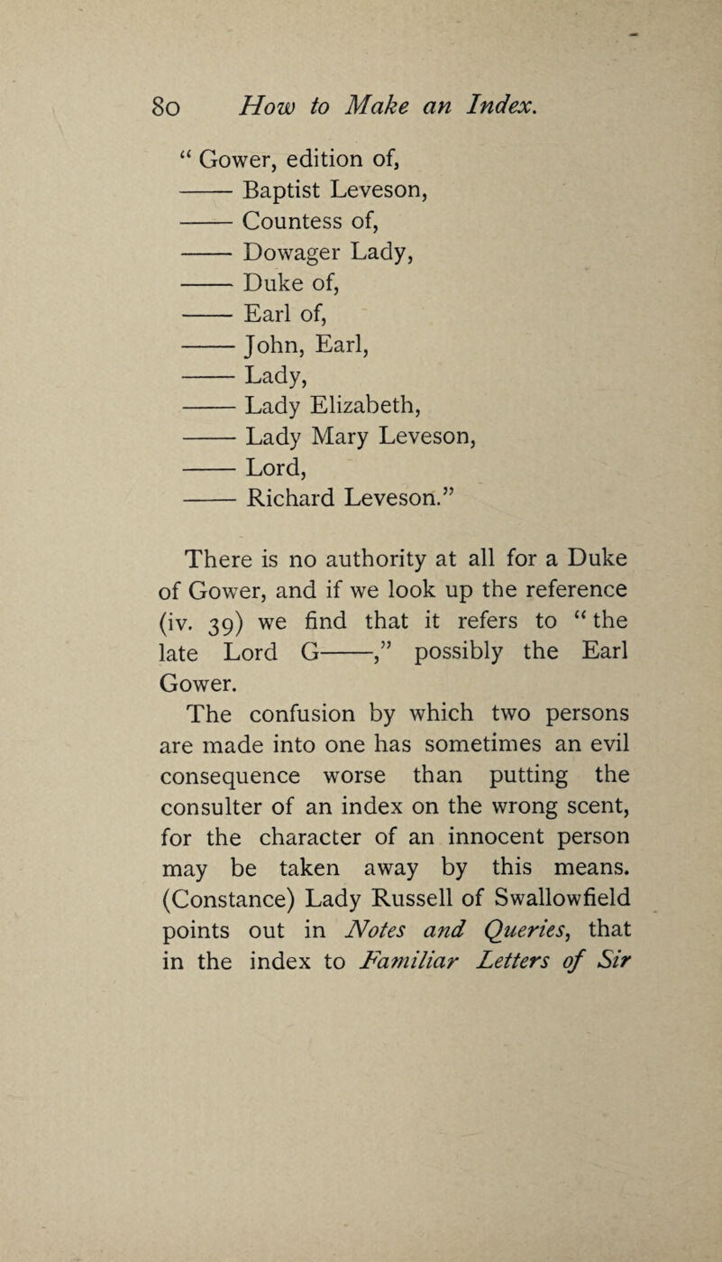 “ Gower, edition of, -Baptist Leveson, -Countess of, - Dowager Lady, -Duke of, - Earl of, -John, Earl, -Lady, -Lady Elizabeth, -Lady Mary Leveson, -Lord, -Richard Leveson.” There is no authority at all for a Duke of Gower, and if we look up the reference (iv. 39) we find that it refers to “ the late Lord G-,” possibly the Earl Gower. The confusion by which two persons are made into one has sometimes an evil consequence worse than putting the consulter of an index on the wrong scent, for the character of an innocent person may be taken away by this means. (Constance) Lady Russell of Swallowfield points out in Notes and Queries, that in the index to Familiar Letters of Sir