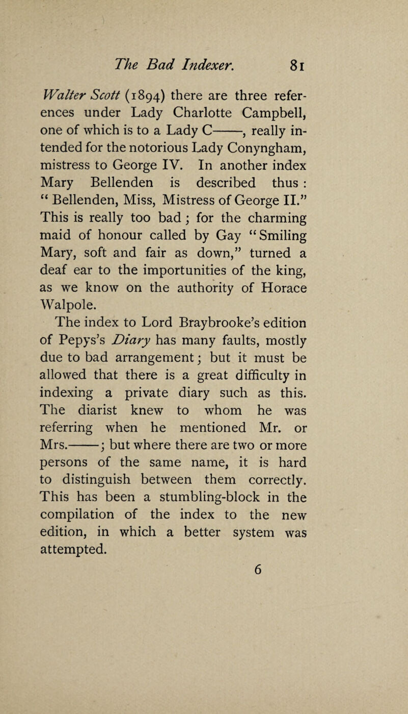 Walter Scott (1894) there are three refer¬ ences under Lady Charlotte Campbell, one of which is to a Lady C-, really in¬ tended for the notorious Lady Conyngham, mistress to George IV. In another index Mary Bellenden is described thus : “ Bellenden, Miss, Mistress of George II.” This is really too bad; for the charming maid of honour called by Gay “Smiling Mary, soft and fair as down,” turned a deaf ear to the importunities of the king, as we know on the authority of Horace Walpole. The index to Lord Braybrooke’s edition of Pepys’s Diary has many faults, mostly due to bad arrangement; but it must be allowed that there is a great difficulty in indexing a private diary such as this. The diarist knew to whom he was referring when he mentioned Mr. or Mrs.-; but where there are two or more persons of the same name, it is hard to distinguish between them correctly. This has been a stumbling-block in the compilation of the index to the new edition, in which a better system was attempted. 6