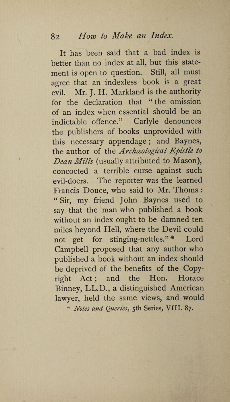 It has been said that a bad index is better than no index at all, but this state¬ ment is open to question. Still, all must agree that an indexless book is a great evil. Mr. J. H. Markland is the authority for the declaration that “ the omission of an index when essential should be an indictable offence.” Carlyle denounces the publishers of books unprovided with this necessary appendage; and Baynes, the author of the Archceological Epistle to Dean Mills (usually attributed to Mason), concocted a terrible curse against such evil-doers. The reporter was the learned Francis Douce, who said to Mr. Thoms : “Sir, my friend John Baynes used to say that the man who published a book without an index ought to be damned ten miles beyond Hell, where the Devil could not get for stinging-nettles.” * Lord Campbell proposed that any author who published a book without an index should be deprived of the benefits of the Copy¬ right Act; and the Hon. Horace Binney, LL.D., a distinguished American lawyer, held the same views, and would