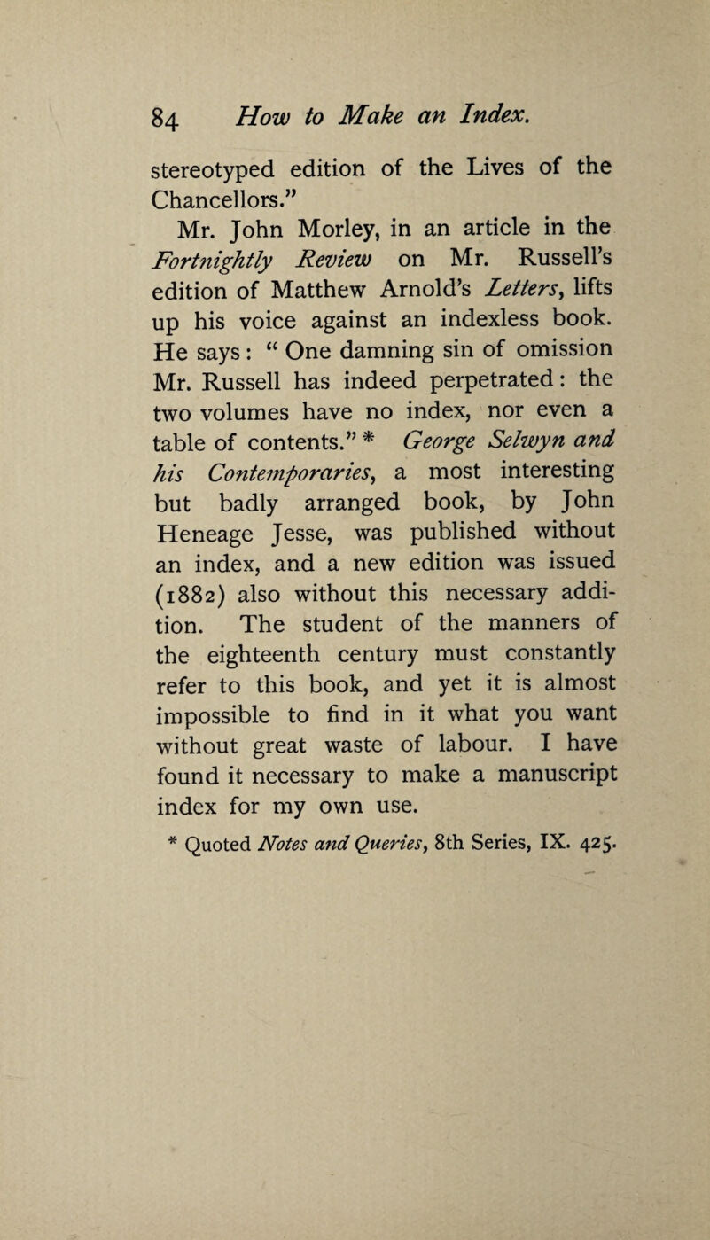 stereotyped edition of the Lives of the Chancellors.” Mr. John Morley, in an article in the Fortnightly Review on Mr. Russell’s edition of Matthew Arnold’s Letters, lifts up his voice against an indexless book. He says : “ One damning sin of omission Mr. Russell has indeed perpetrated: the two volumes have no index, nor even a table of contents.” * George Selwyn and his Contemporaries, a most interesting but badly arranged book, by John Heneage Jesse, was published without an index, and a new edition was issued (1882) also without this necessary addi¬ tion. The student of the manners of the eighteenth century must constantly refer to this book, and yet it is almost impossible to find in it what you want without great waste of labour. I have found it necessary to make a manuscript index for my own use.