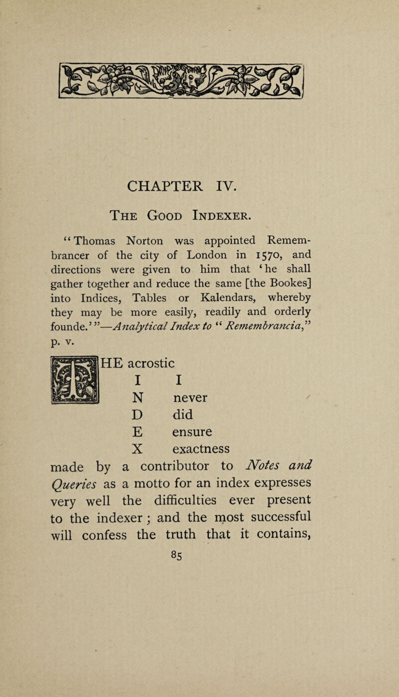 CHAPTER IV. The Good Indexer. “Thomas Norton was appointed Remem¬ brancer of the city of London in 157°? and directions were given to him that ‘ he shall gather together and reduce the same [the Bookes] into Indices, Tables or Kalendars, whereby they may be more easily, readily and orderly founde.5 ”—Analytical Index to “ Remembrancia,” p. v. I never did ensure exactness made by a contributor to Notes and Queries as a motto for an index expresses very well the difficulties ever present to the indexer; and the most successful will confess the truth that it contains,