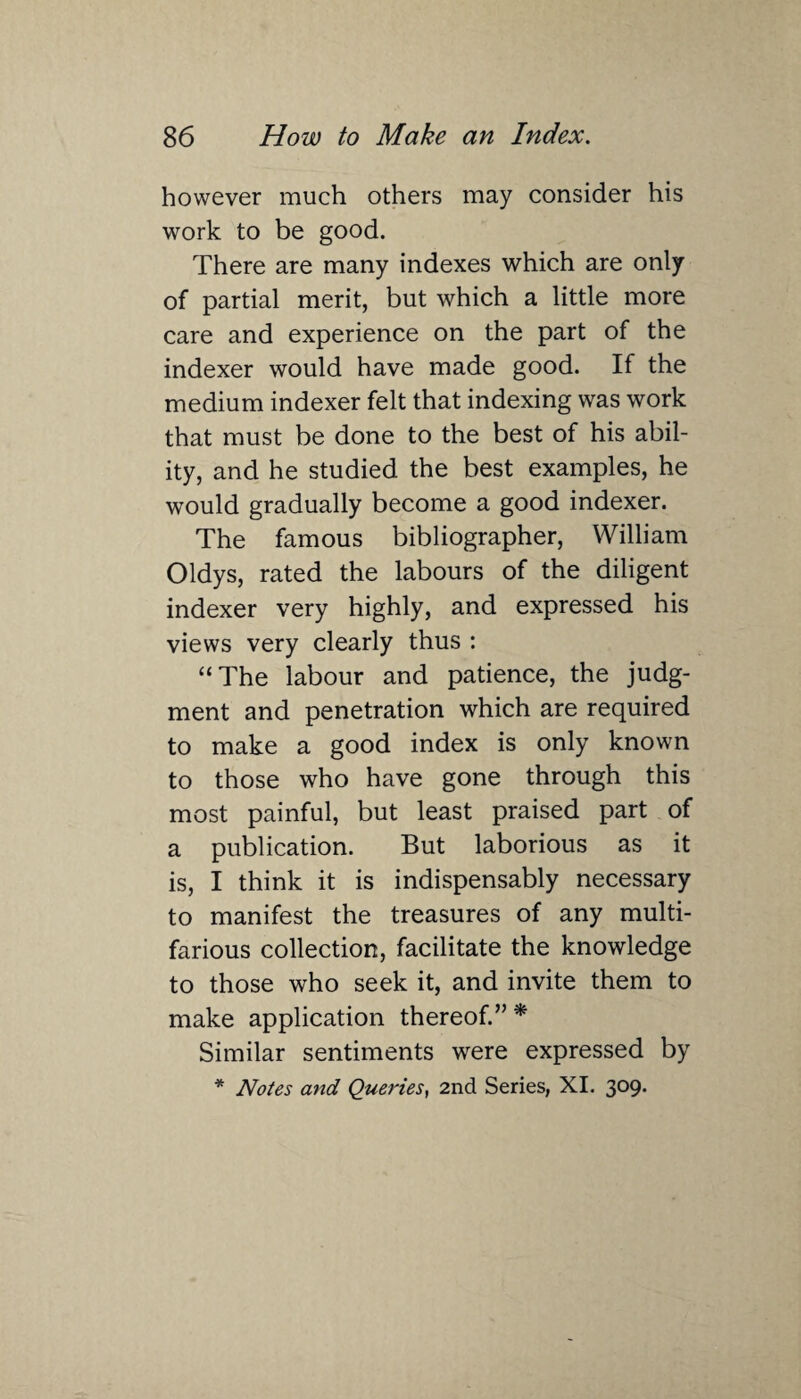 however much others may consider his work to be good. There are many indexes which are only of partial merit, but which a little more care and experience on the part of the indexer would have made good. If the medium indexer felt that indexing was work that must be done to the best of his abil¬ ity, and he studied the best examples, he would gradually become a good indexer. The famous bibliographer, William Oldys, rated the labours of the diligent indexer very highly, and expressed his views very clearly thus : “ The labour and patience, the judg¬ ment and penetration which are required to make a good index is only known to those who have gone through this most painful, but least praised part of a publication. But laborious as it is, I think it is indispensably necessary to manifest the treasures of any multi¬ farious collection, facilitate the knowledge to those who seek it, and invite them to make application thereof.” * Similar sentiments were expressed by