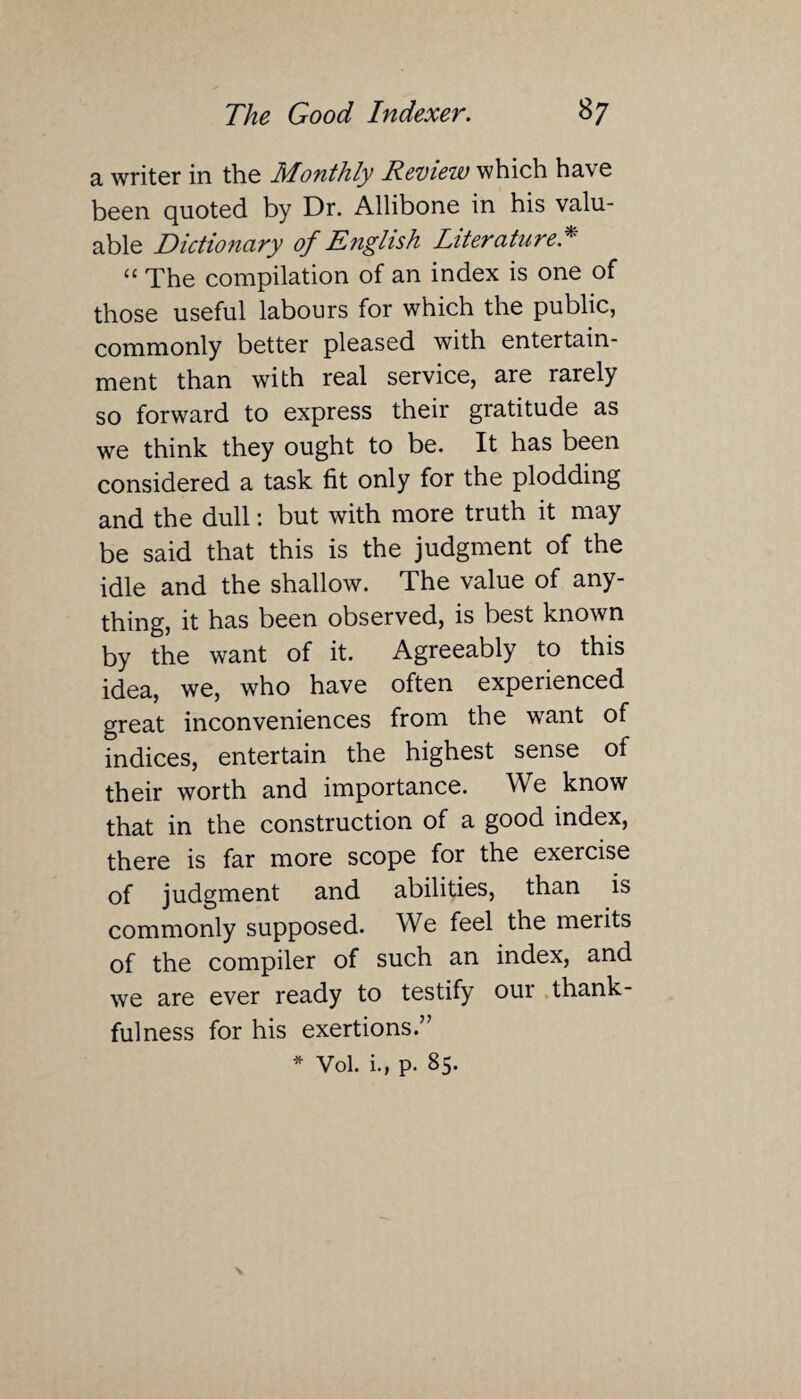 a writer in the Monthly Review which have been quoted by Dr. Allibone in his valu¬ able Dictionary of English Literature * “ The compilation of an index is one of those useful labours for which the public, commonly better pleased with entertain¬ ment than with real service, are rarely so forward to express their gratitude as we think they ought to be. It has been considered a task fit only for the plodding and the dull: but with more truth it may be said that this is the judgment of the idle and the shallow. The value of any¬ thing, it has been observed, is best known by the want of it. Agreeably to this idea, we, who have often experienced great inconveniences from the want of indices, entertain the highest sense of their worth and importance. We know that in the construction of a good index, there is far more scope for the exercise of judgment and abilities, than is commonly supposed. We feel the merits of the compiler of such an index, and we are ever ready to testify our thank¬ fulness for his exertions.” * Vol. i., p. 85.